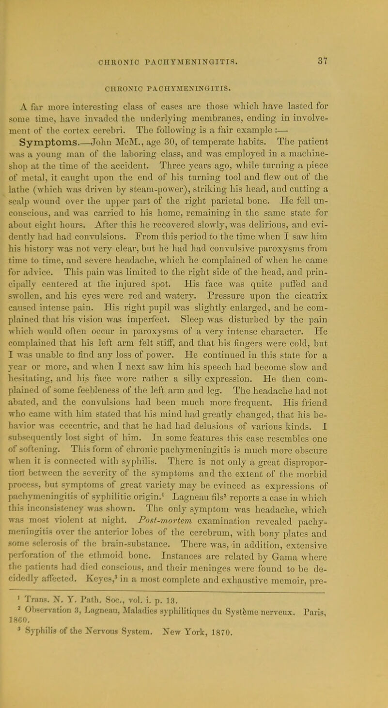 CHRONIC PACriYMENlNQITIS. 31 CHRONIC PACHYMENINGITIS. A far moi'e interesting class of cases are those which have lasted for some time, have invaded the underlying membranes, ending in involve- ment of the cortex cerebri. Tlic following is a fair example :— Symptoms John ]\IcM., age 30, of temperate habits. Tlie patient wits a young man of the laboring class, and was employed in a macliine- shop at the time of the accident. Three years ago, while turning a piece of metal, it caught upon the end of his turning tool and flew out of the lathe (which was driven by steam-power), striking his head, and cutting a scalp Avound over the upper part of the right parietal bone. He fell un- conscious, and was carried to his home, remaining in the same state for about eight hours. After this he recovered slowly, was delirious, and evi- dently had had convulsions. From this period to the time when I saw him his history was not very clear, but he had had convulsive paroxysms from time to time, and severe headache, which he complained of when he came for advice. This pain was limited to the right side of the head, and prin- cipally centered at the injured spot. His face was quite putFed and swollen, and his eyes were red and watery. Pressure upon the cicatrix caused intense pain. His right pupil was slightly enlarged, and he com- plained that his vision was imperfect. Sleep was disturbed by the pain which would often occur in paroxysms of a very intense character. He complained that his left arm felt stiff, and that his fingers were cold, but I was unable to find any loss of power. He continued in this state for a year or more, and when I next saw him his speech had become slow and hesitating, and his face wore rather a silly expression. He then com- plained of some feebleness of the left arm and leg. The headache had not abated, and the convulsions had been much m07-e frequent. His fi-iend who came with him stated that his mind liad greatly changed, that his be- havior was eccentric, and that he had had delusions of various kinds. I subsequently lost sight of him. In some features this case resembles one of softening. This form of chronic pachymeningitis is much more obscure when it is connected with syphilis. There is not only a great dispropor- tion between the severity of the symptoms and the extent of the morbid process, but symptoms of great variety may be evinced as expressions of pachymeningitis of syphilitic origin.^ Lagneau fils= reports a case in which this inconsistency was shown. The only symptom Avas headache, which was most violent at night. Post-mortem examination revealed pachy- meningitis over the anterior lobes of the cerebrum, with bony plates and some sclerosis of tlie brain-substance. There was, in addition, extensive perforation of the ethmoid bone. Instances are related by Gama where the {(atients had died conscious, and their meninges were found to be de- cidedly affected. Keyes,' in a most complete and exhaustive memoir, pre- ' Trans. X. Y. Path. Soc., vol. i. p. 1,3. ' Ofwervation 3, Lagneau, ilaladics Hj-philitiques du Systfemc nerveux. Paris, 1860. ' Syphilis of the Nervous System. New York, 1870.