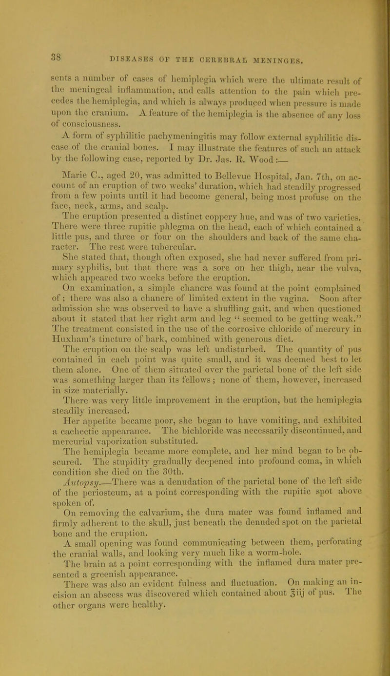 seiits a miiiiber of ciiscs of licmiplcgiii wlii(;li were tlie ultimate i-osult of the, meningeal inflammation, and calls attention to tiie pain wiiieli ])re- cedes the hemiplegia, and which is always produced wiien pressure is made upon the cranium. A feature of the hemiplegia is the absence of any loss of consciousness. A form of syphilitic pachymeningitis may follow external syphilitic dis- ease of the cranial bones. I may illustrate the features of sucli an attack by the following case, reported by Dr. Jas. R. Wood: Marie C, aged 20, was admitted to Bellevue Hospital, Jan. 7th, on ac- count of an eruption of two weeks'duration, wiiicli had steadily progressed from a few points until it had become general, being most profuse on the face, neck, arms, and scalp. Tiie eruption presented a distinct coppery hue, and was of two varieties. There w^ere three rupitic phlegma on tiie head, each of wliich contained a little pus, and three or four on the shoulders and back of the same cha- racter. Tlie rest were tubercular. She stated tliat, though often exposed, she had never suffered from jn-i- mary syphilis, but that there was a sore on her thigh, near the vulva, which appeared two weeks before the eruption. On examination, a simple chancre was found at the point complained of; there was also a chancre of limited extent in the vagina. Soon after admission she Avas observed to have a shuffling gait, and when questioned about it stated tliat her riglit arm and leg  seemed to be getting weak. The treatment consisted in the use of the corrosive chloride of mercury in Huxham's tincture of bark, combined with generous diet. Tiie eruption on the scalp was left undisturbed. Tlie quantity of pus contained in each point was quite small, and it was deemed best to let them alone. One of them situated over tlie parietal bone of the left side was sometliing larger tlum its fellows; none of them, liowever, increased in size materially. There was very little improvement in the eruption, but the hemiplegia steadily increased. Her appetite became poor, she began to have vomiting, and exliibited a cachectic appearance. The bichloride was necessarily discontinued, and mercurial vajjorization substituted. The hemiplegia became more complete, and her mind began to be ob- scured. Tlie stu]iidity gradually deepened into profound coma, in winch condition she died on the 30th. Autopsi/ Tliere was a denudation of the parietal bone of the left side of the periosteum, at a point corresponding Avith the rupitic spot above spoken of. On removing the calvarium, the dura mater was found inflamed and firmly adlierent to the skull, just beneath the denuded spot on the parietal bone and the eruption. A small opening was found communicating between them, perforating the cranial walls, and looking very much like a worm-hole. Tiie brain at a point corresponding with the inflamed dura mater pre- sented a greenish appearance. There was also an evident fulness and fluctuation. On making an in- cision an abscess was discovered which contained about giij of pus. The other organs were healthy.