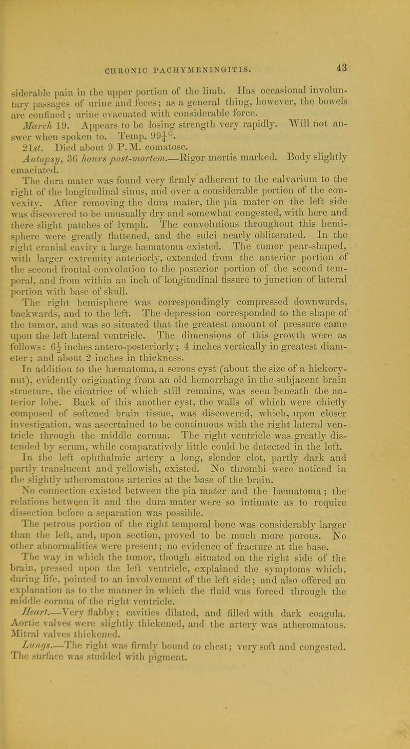 siilerable pain in the ni)i)cr portion of the limb. Has occasioniil involun- tarv luissagos of urino and fi'c-os; as a ponoral tiling, liowcver, tJio bowels are eontineil; urine evaeiiated with eonsiderable I'orce. March IS). Appears to be losing strength very rapidly. Will not an- swer wlien sjK)kon to. Temp. 21*-/. Died about 0 P.M. comatose. Autopsy, 3G hours post-mortem—Rigor mortis marked. Body slightly .luaciated. The dura mater was found very firmly adherent to the calvarium to the right of tlie longitudinal sinus, and over a considerable portion of the con- vexitv. After removing the dura mater, the pia mater on the left side was discovered to be unusually dry and somewhat congested, with here and there slight patches of lymjjh. The convolutions throughout this hemi- sphere were greatly flattened, and the sulci nearly obliterated. In the right cranial cavity a large hajmatoma existed. The tumor pear-shaped, with larger extremity anteriorly, extended from the anterior portion of the second frontal convolution to the posterior portion of the second tem- poral, and from within an inch of longitudinal fissure to junction of lateral portion Avith base of skull. The right hemisphere w^as correspondingly compressed downwards, backwards, and to the left. The depression corresponded to the shape of the tumor, and was so situated that the greatest amount of pressure came upon the left lateral ventricle. The dimensions of this growth were as follows: inches antero-posteriorly; 4 inches vertically in greatest diam- eter ; and about 2 inches in thickness. In addition to the ha^natoma, a serous cyst (about the size of a hickory- nut), evidently originating from an old hemorrhage in the subjacent brain structure, the cicatrice of W'hicli still remains, was seen beneath the an- terior lobe. Back of this another cyst, the w'alls of which were chiefly composed of softened brain tissue, was discovered, which, upon closer investigation, was ascertained to be continuous with the right lateral ven- tricle through the middle cornua. The right ventricle was greatly dis- tended by serum, while comparatively little could be detected in the left. In the left ophthalmic artery a long, slender clot, partly dark and partly translucent and yellowish, existed. No thrombi were noticed in tli(^ slightly atheromatous ai'tcries at the base of the brain. No connection existed between the pia mater and the hajmatoma ; the relations between it and the dura mater were so intimate as to require dissection ijefore a separation was possible. Tlie petrous portion of the right temporal bone was considerably larger than the left, and, uj)on section, proved to be much more porous. No other abnomialiti(!.s were present; no evidence of fractm-e at the base. The way in which the tumor, though situated on the right side of the brain, pressed upon the left ventricle, explained the symptoms which, during life, y)ointed to an involvement of the left side; and also offered an explanation as to the manner in which the fluid was forced through the middle cornua of the right ventricle. Heart—Very flabl)y; cavities dilated, and filled with dark coagula. Aortic valves were slightly thickened, and tlie artery was atiieronialous. Mitral valves thickened. LnariH—Tlie right was firmly boiiud to chest; very soft and congested. The .surface was studded with pigment.