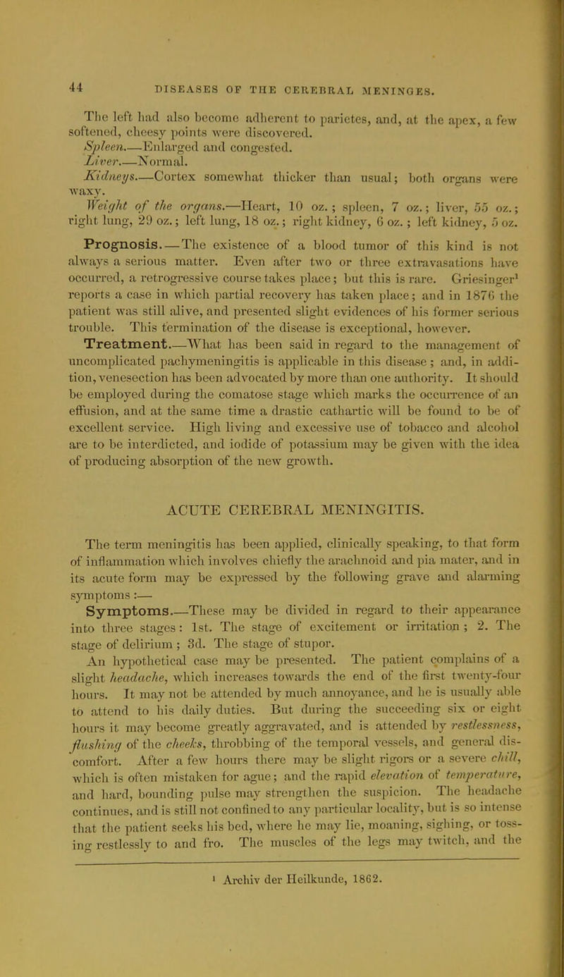 Tlie left had ulso become ndliercnt to parietes, and, at the apex, a few softened, cheesy points were discovered. Spleen—Enlarged and congested. Liver Normal. Kidneys—Cortex somewhat thicker than usual; both orgjins were waxy. Weight of the organs.—Heart, 10 oz. ; spleen, 7 oz.; liver, 55 oz.; right lung, 29 oz.; left lung, 18 oz.; right kidney, G oz.; left kidney, 5 oz. Prognosis The existence of a blood tumor of this kind is not always a serious matter. Even after two or thi'ee extravasations have occurred, a retrogressive course takes place; but this is rare. Griesinger' reports a case in which partial recovery has taken place; and in 187G the patient was still alive, and presented slight evidences of his former serious trouble. This termination of the disease is exceptional, however. Treatment What has been said in regard to the management of uncomplicated pachymeningitis is applicable in this disease ; and, in addi- tion, venesection has been advocated by more than one authoritj^ It should be employed during the comatose stage which marks the occuiTcnce of an etfusion, and at the same time a drastic cathartic will be found to be of excellent service. High living and excessive use of tobacco and alcohol are to be interdicted, and iodide of potassium may be given with the idea of pi-oducing absorption of the new growth. ACUTE CEREBRAL MENINGITIS. The term meningitis has been applied, clinically speaking, to that form of inflammation which involves cliiefly the arachnoid and pia mater, and in its acute form may be expi-essed by the following grave and alarming symptoms:— Symptoms These may be divided in regard to their appearance into three stages: 1st. The stage of excitement or irritation ; 2. The stage of delirium ; 3d. The stage of stupor. An hypothetical case may be presented. The patient complains of a slight headache, which increases towai-ds the end of the first twenty-four hours. It may not be attended by much annoyance, and he is usually able to attend to his daily duties. But during the succeeding six or eight hours it may become greatly aggravated, and is attended by restlessness, flushing of the cheeks, throbbing of the temporal vessels, and general dis- comfort. After a few hours there may be slight rigoi-s or a severe chill, Avhich is often mistaken for ague; and the i-apid elevation of temperature, and hard, bounding pulse may strengthen the suspicion. The headache continues, and is still not confined to any particular locality, but is so intense that the patient seeks his bed, where he may lie, moaning, sighing, or toss- ing restlessly to and fro. The muscles of the legs may twitch, and the ' Archiv der Heilkunde, 1862.