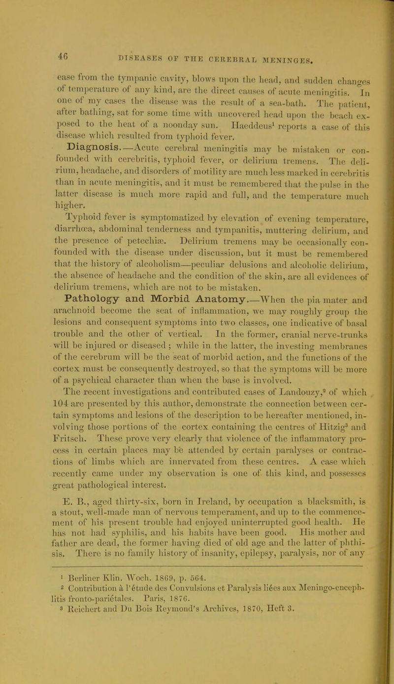 ease from tlie tyinpiinic cavity, blows upon iho liead, and sudden cliangcs of temperature of a.ny kind, are tiic direct causes of acute meiiiiirritis. °In one of my cases the disease was the result of a sea-batli. Tlie ])atienf, after batliing, sat for some time with uncovered head upon tlie beach ex- posed to the heat of a noonday sun. Ilaeddeus' reports a case of tliis disease which resulted from typlioid fever. Diagnosis—Acute cerebral meningitis may be mistaken or con- foundctl M'ith cerebritis, typhoid fever, or delirium tremens. Tlie d(di- rium, headache, and disorders of motility are much less marked in cerebritis than in acute meningitis, and it must be remembered that the pulse in the latter disease is much more rapid and full, and the temperature much higher. Typhoid fever is symptomatized by elevation of evening tcinperatiire, diarrhoea, abdominal tenderness and tympanitis, muttering delirium, and the presence of petechias. Delirium tremens may be occasionally con- founded with the disease under discussion, but it must be remembered that the history of alcoholism—peculiar delusions and alcoholic delirium, the absence of headache and the condition of the skin, are all evidences of delirium tremens, which are not to be mistaken. Pathology and Morbid Anatomy—When the pia mater and arachnoid become the seat of inHainnuition, we may roughly group the lesions and consequent symptoms into two classes, one indicative of basal trouble and the other of vertical. In the former, cranial nerve-trunks will be injured or diseased ; while in the latter, the investing membranes of the cerebrum will be the seat of morbid action, and the functions of the cortex must be consequently destroyed, so that the symptoms will be more of a psychical character than when the base is involved. The recent investigations and contributed cases of Landouzy,* of which 104 are presented by this author, demonstrate the connection between cer- tain symptoms and lesions of the description to be hereafter mentioned, in- volving those portions of the cortex containing the centres of Hitzig' and Fritsch. These prove very clearly that violence of the inflammatory pro- cess in certain places may be attended by certain paralyses or contrac- tions of limbs which are innervated from these centres. A case which recently came under my observation is one of this kind, and possesses great pathological interest. E. B., aged thirty-six, born in Ireland, by occupation a blacksmith, is a stout, well-made man of nervous temperament, and up to the commence- ment of his present trouble had enjoyed uninterrupted good health. lie has not had syphilis, and his habits have been good. His mother and father are dead, the former having died of old age and the latter of phthi- sis. There is no family history of insanity, epilepsy, paralysis, nor of any ' Berliner Klin. Wocli. 18C9, p. 564. ^ Contribution k l'6tude dcs Convulsions et Paralysis li6cs aux Meningo-enceph- litis fronto-parietales. Paris, ISTG.  Reichert and Du Bois Kcymond's Archives, 1870, Heft 3.