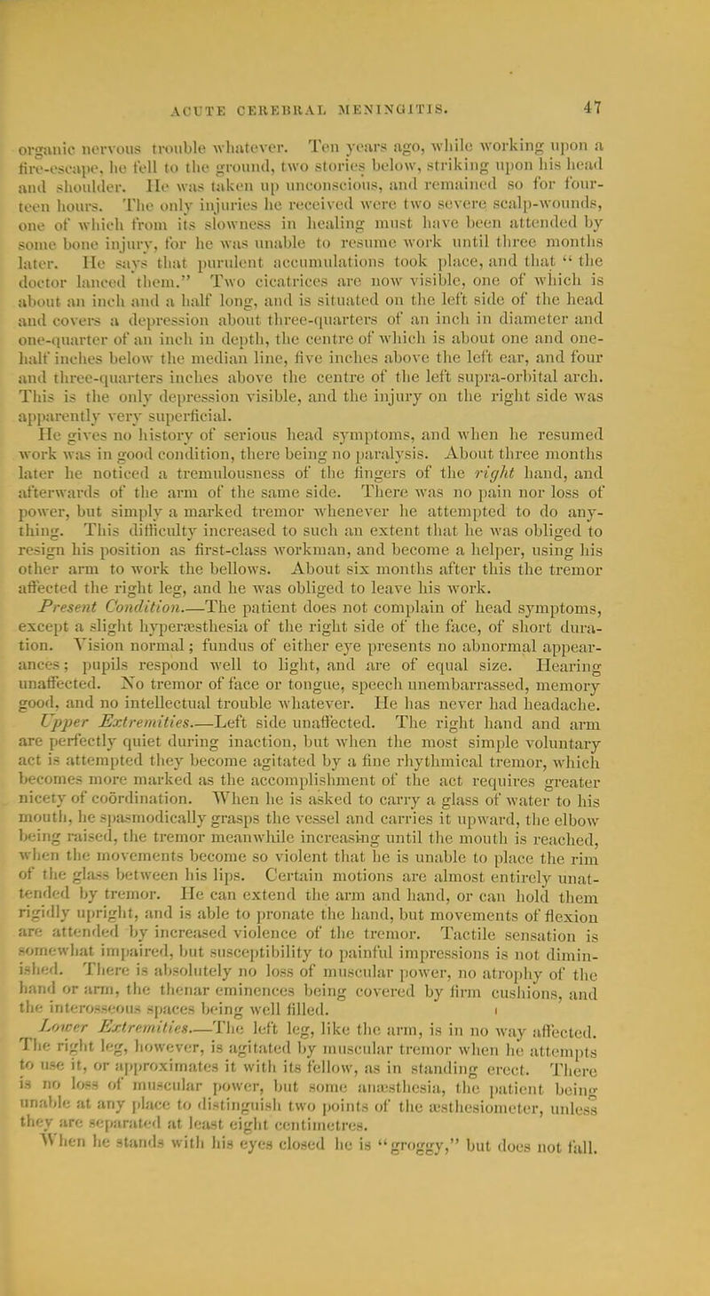 organic nervous trouble Avhutever. Ten years ago, Avliilc working ujjon a fire-eseape, lie fell to the ground, two stories below, striking upon his head and shoulder, lie was taken up uneonseious, and remained so for four- teen hours. The only injuries he received were two severe scalp-wounds, one of wiiieh from its slowness in liealing must have been attended by some bone injury, for he was unable to resume work until three months later. He says that purulent accumulations took i)lace, and that  the doctor luneed them. Two cicatrices are now visible, one of which is about an inch and a half long, and is situated on the left side of the head and covers a depression about three-iiuarters of an inch in diameter and one-quarter of an inch in depth, the centre of which is about one and one- luilf inches below the median line, five inches above the left ear, and four and three-quarters inches above the centre of the left supra-orbital arch. , This is the only depression visible, and the injury on the right side was apparently very superficial. lie gives no history of serious head symptoms, and when he resumed work was in good condition, there being no paralysis. About three months later he noticed a tremulousness of the fingers of the right hand, and afterwards of the arm of the same side. There was no pain nor loss of power, but simply a marked tremor Avhenever he attempted to do any- thing. This difficulty increased to such an extent that lie Avas obliged to resign his position as first-class workman, and become a helper, using his other arm to work the bellows. About six months after this the tremor afiected the right leg, and he was obliged to leave his work. Present Condition—The patient does not complain of head symptoms, except a slight hyperajsthesiix of the right side of the face, of short dura- tion. Vision normal; fundus of either eye presents no abnormal appear- ances ; pupils respond well to light, and iire of equal size. Hearing unatFected. No tremor of face or tongue, speech unembarrassed, memory trood, and no intellectual trouble Avhatever. He has never had headache. Upper Extremities—Left side unafl^ected. The right hand and arm are perfectl)' quiet during inaction, but when the most simple voluntary act is attempted they become agitated by a fine rhythmical tremor, which becomes more marked as the accomplishment of the act requires greater nicety of coordination. When he is asked to carry a glass of water to his mouth, he spasmodically grasps the vessel and carries it upward, tlie elbow iKjing raised, the tremor meanwliile increasing until the mouth is reached, wlien the movements become so violent that he is unable to place the rim of the glass between his lips. Certiiin motions are almost entirely unat- tended by tremor. He can extend the arm and hand, or can hold them rigidly upright, and is aVjle to pronate the hand, but movements of flexion are attended by increased violence of the tremor. Tactile sensation is somewhat impaired, but susceptibility to painful impressions is not dimin- ished. There is al)solutely no loss of muscular power, no atroj)hy of the hand or arm, the thenar eminences being covered by firm cushions, and the interosseous spaces being well filled. i ^ Lower Extremities—The left leg, like the arm, is in no Avay affected. The right leg, liowever, is agitated by muscular tremor when he attenipis to use it, or aj)proxirnates it with its fellow, as in standing erect. There is no loss of muscular power, but some an;esthesia, the ])atient beino- unable at any place to distinguish two points of the lesthesiometer, iniless they are separated at least eight centimetres. AVhen he stands with his eyes closed he is grf)ggy, but does not fall.