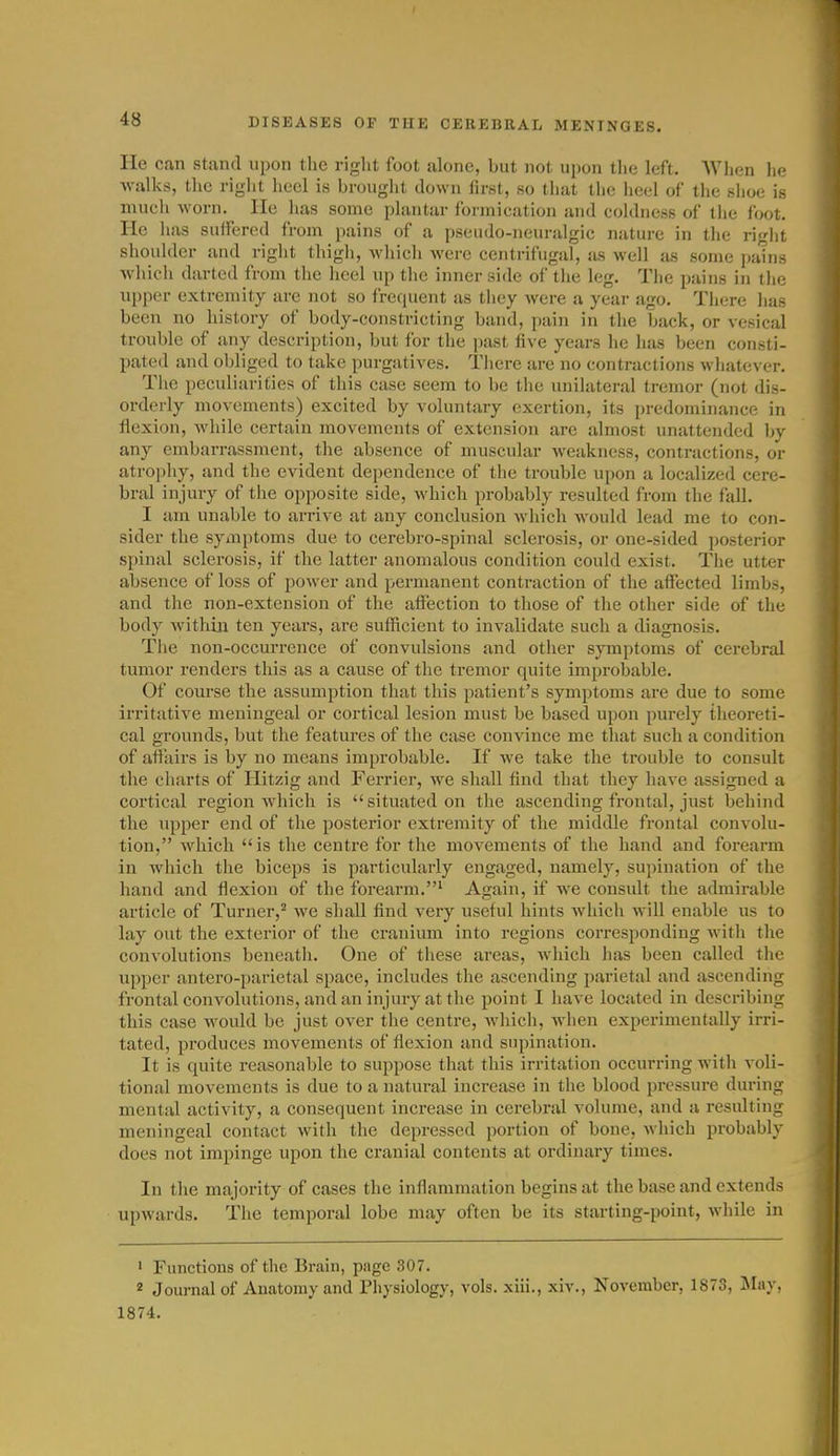 He can stand upon the riglit foot alone, but not upon tlie left. Wlien he walks, the rigiit lieel is brought down first, so tliut the heel of the shoe is much worn. He has some plantar formication and coldness of the foot. He has suffered from pains of a pseudo-neuralgic nature in the right shoulder and right thigh, which were centrifugal, as well as some pains which darted from the heel up the inner side of tlie leg. The pains in the upper extremity are not so frequent as they were a year ago. There has been no history of body-constricting band, pain in the back, or vesical trouble of any description, but for the past five years he has been consti- pated and obliged to take purgatives. There are no contractions whatever. The peculiarities of this case seem to be the unilateral tremor (not dis- orderly movements) excited by voluntary exertion, its predominance in flexion, while certain movements of extension arc almost unattended by any embarrassment, the absence of muscular weakness, contractions, or atrophy, and the evident dependence of tiie trouble upon a localized cere- bral injury of the opposite side, which probably resulted from the fall. I am unable to arrive at any conclusion which would lead me to con- sider the syaiptoms due to cerebro-spinal sclerosis, or one-sided posterior spinal sclerosis, if the latter anomalous condition could exist. The utter absence of loss of power and permanent contraction of the affected limbs, and the non-extension of the affection to those of the other side of the body within ten years, are sufficient to invalidate such a diagnosis. Tiie non-occurrence of convulsions and other symptoms of cerebral tumor I'enders this as a cause of the tremor quite improbable. Of course the assumption that this patient's symptoms are due to some irritative meningeal or cortical lesion must be based upon purely theoreti- cal grounds, but the features of the case convince me that such a condition of affiiirs is by no means improbable. If we take the trouble to consult the charts of Hitzig and Ferrier, we shall find that they have assigned a cortical region which is situated on the ascending frontal, just behind the upper end of the posterior extremity of the middle frontal convolu- tion, which is the centre for the movements of the hand and forearm in which the biceps is particularly engaged, namely, supination of the hand and flexion of the forearm.^ Again, if we consult the admirable article of Turner,^ we shall find very useful hints Avhich will enable us to lay out the exterior of the cranium into regions corresponding with the convolutions beneath. One of these areas, which has been called the upper antero-parietal space, includes the ascending parietal and ascending frontal convolutions, and an injury at the point I have located in describing this case would be just over the centre, which, when experimentally irri- tated, produces movements of flexion and supination. It is quite reasonable to suppose that this irritation occurring with voli- tional movements is due to a natural increase in the blood pressure during mental activity, a consequent increase in cerebral volume, and a resulting meningeal contact with the depressed portion of bone, which probably does jiot impinge upon the cranial contents at ordinary times. In the majority of cases the inflammation begins at the base and extends upwards. The temporal lobe may often be its starting-point, while in ' Functions of the Brain, page 307. 2 Journal of Anatomy and riiysiology, vols, xiii., xiv., November, 1873, May, 1874.