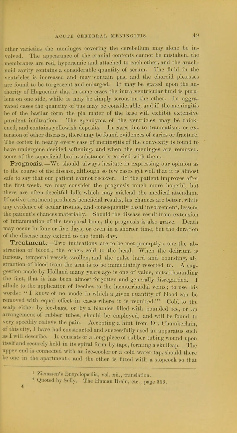 Other varieties the meninges covering the cerebellum may alone be in- volved. The appearance of the cranial contents cannot be mistaken, the membranes are red, hypera;mic and attixched to each other, and the arach- noid cavity contains a considerable quantity of serum. The fluid in the ventricles is increased and may contain pus, and the choroid plexuses are found to be turgescent and enlarged. It may be stated upon the au- thority of Huguenin' that in some cases the intra-ventricular fluid is puru- lent on one side, while it may be simply serous on the other. In aggra- vated cases the quantity of pus may be considerable, and if the meningitis be of the basilar foi-m the pia mater of the base will exhibit extensive purulent infiltration. The ependyma of the ventricles may be thick- ened, and contains yellowish deposits. In cases due to traumatism, or ex- tension of other diseases, there may be found evidences of caries or fracture. The cortex in nearly every case of meningitis of the convexity is found to ' have undergone decided softening, and when the meninges are removed, some of the superficial brain-substance is carried with them. Prognosis.—We should always hesitate in expressing our opinion as to the course of the disease, although so few cases get well that it is almost safe to say that our patient cannot recover. If the patient improves after the lii-st week, we may consider the prognosis much more hopeful, but there are often deceitful lulls which may mislead the medical attendant. J£ active treatment produces beneficial results, his chances are better, while any evidence of ocular trouble, and consequently basal involvement, lessens the patient's chances materially. Should the disease result from extension of inflammation of the temporal bone, the prognosis is also grave. Death may occur in four or five days, or even in a shorter time, but the duration of the disease may extend to tlie tenth day. Treatment—Two indications are to be met promptly : one the ab- straction of blood ; the other, cold to the head. When the delirium is furious, temporal vessels swollen, and the pulse hard and bounding, ab- straction of blood from the arm is to be immediately resorted to. A sug- gestion made by Holland many years ago is one of value, notwithstanding the fact, that it has been almost forgotten and generally disregarded. I allude to the apjdication of leeches to the hsemorrhoidal veins; to use his words:  I know of no mode in which a given quantity of blood can be removed with equal effect in cases where it is required.'^ Cold to the scalp either by ice-bags, or by a bladder filled with pounded ice, or an arrangement of rubber tubes, should be employed, and will be found to very speedily relieve the pain. Accepting a hint from Dr. Chamberlain, of this city, I have had constructed and successfully used an ai)paratus such as I will flescribe. It consists of a long piece of rubber tubing wound upon itself an<l securely held in its spiral form by tape, forming a skullcap. The upper end is connected with an ice-cooler or a cold water tap, sliould there Ije one in the apartment; and the other is fitted with a stopcock so that ' Zif;njsscn'» Encyelopiedia, vol. xii., trnnslntion. * Quoted by .Solly. The Ilumiui Brain, etc., page 353.
