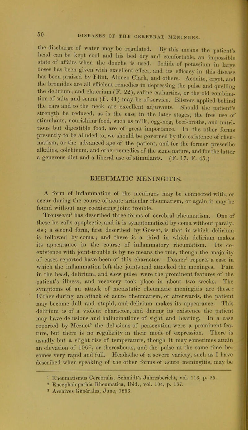 the discharge of water may be regulated. By tliis means the patient's liead can be kept cool and his bed dry and comfortable, an impossible state of affairs when the douche is used. Iodide of potassium in large doses has been given with excellent effect, and its efficacy in this disease has been praised by Flint, Alonzo Clark, and others. Aconite, ergot, and the bromides are all efficient remedies in depressing the pulse and quelling the delirium; and elaterium (F. 22), saline cathartics, or the old combina- tion of salts and senna (F. 41) may be of service. Blisters applied behind the ears and to the neck are excellent adjuvants. Should the patient's strength be reduced, as is the case in the later stages, the free use of stimulants, nourishing food, such as milk, egg-nog, beef-broths, and nutri- tious but digestible food, are of great importance. In the other forms presently to be alluded to, we should be governed by the existence of rheu- matism, or the advanced age of the patient, and for the former prescribe alkalies, colchicum, and other remedies of the same nature, and for the latter a generous diet and a liberal use of stimulants. (F. 17, F. 45.) RHEUMATIC MENINGITIS. A form of inflammation of the meninges may be connected with, or occur during the course of acute articular rheumatism, or again it may be found without any coexisting joint trouble. Trousseau^ has described three forms of cerebral rheumatism. One of these he calls apoplectic, and it is symptomatized by coma without paraly- sis ; a second form, first described by Gosset, is that in which delirium is followed by coma; and there is a third in which delirium makes its appearance in the course of inflammatory rheumatism. Its co- existence with joint-trouble is by no means the rule, though the majority of cases reported have been of this character. Posner^ reports a case in which the inflammation left the joints and attacked the meninges. Pain in the head, delirium, and slow pulse were the prominent features of the patient's illness, and recovery took place in about two weeks. The symptoms of an attack of metastatic rheumatic meningitis are these: Either during an attack of acute rheumatism, or afterwards, the patient may become dull and stupid, and delirium makes its appearance. This delirium is of a violent character, and during its existence the patient may have delusions and hallucinations of sight and hearing. In a case reported by Meznet' the delusions of persecution were a prominent fea- ture, but there is no regularity in their mode of expression. There is usually but a slight rise of temperature, though it may sometimes attain an elevation of 106°, or thereabouts, and the pulse at the same time be- comes very rapid and full. Headache of a severe variety, such as I have described when speaking of the other forms of acute meningitis, may be ' Rhcumatismus Cerebralis, Schmidt's Jahresbericlit, vol. 113, p. 25. 2 Encephalopathia Rlicumatica, Ibid., vol. 104, p. 1G7.  Archives G6neralcs, June, 1856.