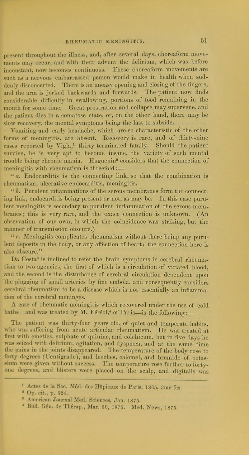 present throughout the iHness, and, ufter several days, choreaform move- ments may occur, and with their advent tlie delirium, which was before inconstant, now beconu's continuous. These clioreat'orm movements are such as a nervous embarrassed person would make in health when sud- denly disconcerted. There is an uneasy opening and closing of the fingers, and the arm is jerked backwards and forwards. The patient now finds considerable difficulty in swallowing, portions of food remaining in the mouth for some time. Great prostration and collapse may supervene, and the patient dies in a comatose state, or, on the other hand, there may be slow recovery, the mental symptoms being the last to subside. Vomiting and early headache, which are so characteristic of the other forms of meningitis, are absent. Recovery is rare, and of thirty-nine cases reported by Vigla,^ thirty terminated fatally. Should the patient survive, he is veiy apt to become insane, the variety of such mental trouble being chronic mania. Huguenin^ considers that the connection of meningitis with rheumatism is threefold :—  a. Endocarditis is the connecting link, so that the combination is rheumatism, ulcei-ative endocarditis, meningitis.  b. Purulent inflammations of the serous membranes form the connect- ing link, endocarditis being present or not, as may be. In this case puru- lent meningitis is secondaiy to purulent inflammation of the serous mem- branes ; this is very rare, and the exact connection is unknown. (An observation of our own, in which the coincidence was striking, but the manner of transmission obscure.)  c. Meningitis complicates rheumatism without there being any puru- lent deposits in the body, or any affection of heart; the connection here is also obscure. Da Costa^ is inclined to refer the brain symptoms in cerebral rheuma- tism to two agencies, the first of which is a circulation of vitiated blood, and the second is the disturbance of cerebral circulation dependent upon the plugging of small arteries by fine embola, and consequently considers cerebral rheumatism to be a disease which is not essentially an inflamma- tion of the cerebral meninges. A case of rheumatic meningitis which recovered under the use of cold baths—and was treated by M. F^r^ol,* of Paris—is the following: The patient was thirty-four years old, of quiet and temperate habits, who wiis suffering from acute articular rheumatism. He was treated at first with emetics, sulphate of quinine, and colchicum, but in five days he was seized witli delirium, agitation, and dyspnoea, and at the same time the pains in tlie joints disappeared. The temperature of the body rose to forty degrees (Centigrade), and leeches, calomel, and bromide of potas- sium were given without success. The temperature rose furtlier to forty- one degrees, and blisters were placed on the scalp, and digitalis Avas ' AcU-9 de la Soc. Med, dcs HQpitaux de Paris, 18G5, 3me fas. « Op. cit., p. 024. * AmCTican .Journal Med. Sciences, Jan. 187.'}. * Bull. Gen. dc Th6rap., Mar. 80, 1875. Med. News, 1875.