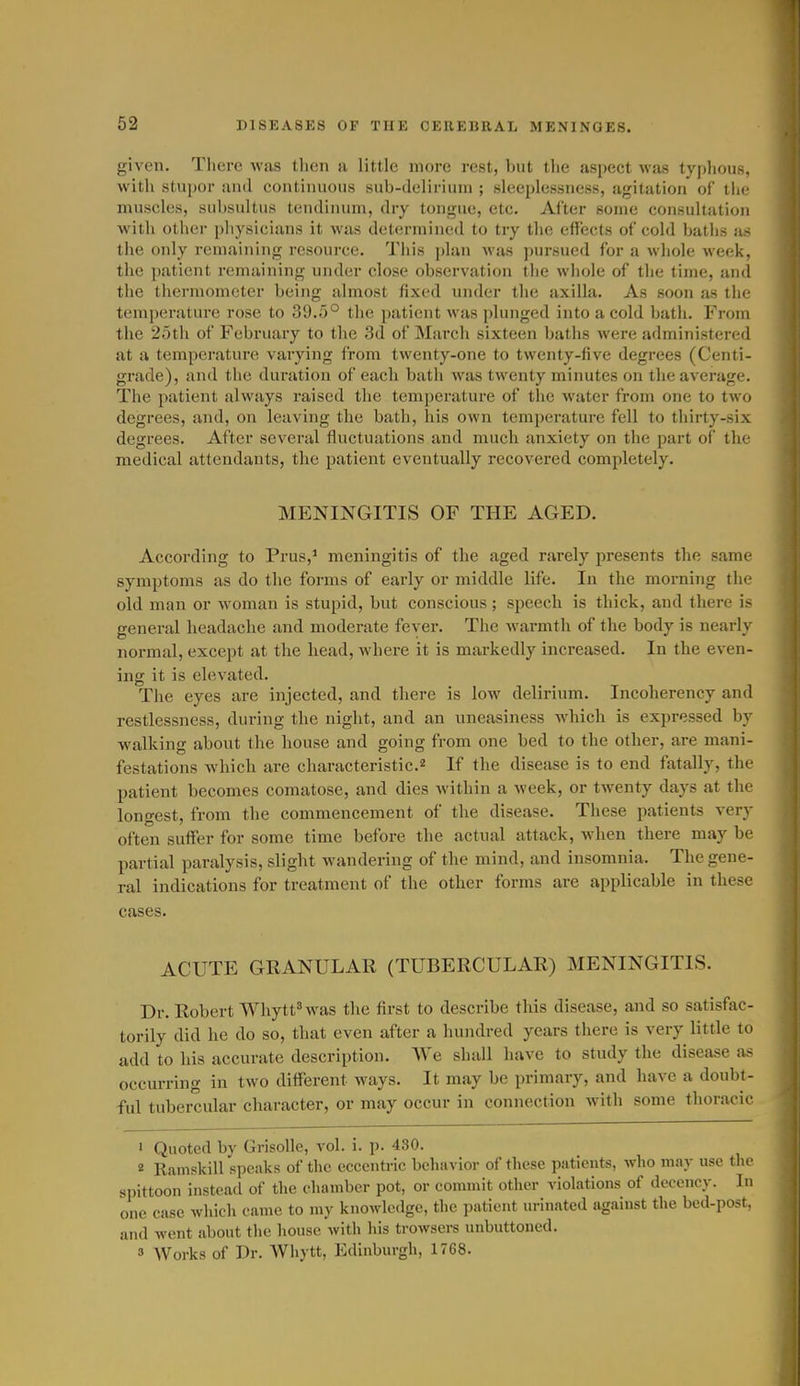 given. There was tlicn a little more rest, but the aspect was typhous, with stupor and continuous sub-delirium ; sleeplessness, agitation of the muscles, subsultus tendinum, dry tongue, etc. After some consultation with other physicians it was determined to try tlie effects of cold baths as the only remaining resource. This plan was pursued for a whole week, the patient remaining under close observation the whole of the time, and the thermometer being almost fixed under the axilla. As soon as the temperature rose to 39.0° the patient was plunged into a cold bath. From the 25th of February to the 3d of March sixteen baths were administered at a temperature varying from twenty-one to twenty-five degrees (Centi- grade), and the duration of each bath was twenty minutes on the average. The patient always raised the temperature of the water from one to two degrees, and, on leaving the bath, his own temperature fell to thirty-six degrees. After several fluctuations and much anxiety on the part of the medical attendants, the patient eventually recovered completely. MENINGITIS OF THE AGED. According to Prus,^ meningitis of the aged rarely presents the same symptoms as do the forms of early or middle life. In the morning the old man or woman is stupid, but conscious ; speech is thick, and there is general headache and moderate fever. The warmth of the body is nearly normal, except at the head, where it is markedly increased. In the even- ing it is elevated. The eyes are injected, and there is low delirium. Incoherency and restlessness, during the night, and an uneasiness whicli is expressed by walking about the house and going from one bed to the other, are mani- festations which are characteristic.2 If the disease is to end fatally, the patient becomes comatose, and dies within a week, or twenty days at the longest, from the commencement of the disease. These patients very often suffer for some time before the actual attack, when there may be partial paralysis, slight wandering of the mind, and insomnia. The gene- ral indications for treatment of the other forms are applicable in these cases. ACUTE GRANULAR (TUBERCULAR) MENINGITIS. Dr. Robert WhyttHvas the first to describe this disease, and so satisfac- torily did he do so, that even after a hundred years there is very little to add to his accurate description. We shall have to study the disease as occurring in two different ways. It may be primary, and have a doubt- ful tubercular character, or may occur in connection with some thoracic • Quoted by Grisolle, vol. i. p. 430. 2 Ramskill speaks of the eccentric behuvior of these patients, who may use the spittoon instead of tlie chamber pot, or commit other violations of decency. In one case whicli came to my knowledge, the patient in-inated against the bed-post, and went about the house with his trowsers unbuttoned. 9 Works of Dr. Whytt, Edinburgh, 1768.