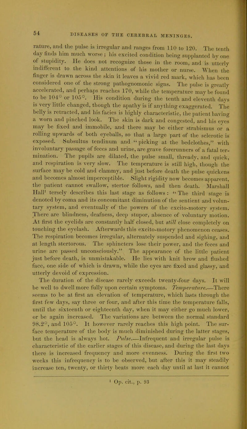rature, and the pulse is irregular and ranges from 110 to 120. Tlie tentli day finds him much worse; his excited condition being supplanted by one of stupidity. lie does not recognize those in the room, and is utterly indifferent to the kind attentions of his mother or nurse. WJien the finger is drawn across the skin it leaves a vivid red mark, which has been considered one of the strong pathognomonic signs. The pulse is greatly accelerated, and perhaps reaches 170, while the temperature maybe found to be 104° or 105°. His condition during the tenth and eleventh days is very little changed, though the apathy is if anything exaggerated. Tlie belly is retracted, and hisfacies is highly characteristic, the patient having a worn and pinched look. The skin is dark and congested, and his eyes may be fixed and immobile, and there may be either strabismus or a rolling upwards of both eyeballs, so that a large part of the sclerotic is exposed. Subsultus tendinum and picking at the bedclothes, Avith involuntary passage of feces and urine, are grave forerunners of a fatal ter- mination. Tlie pupils are dilated, the pulse small, thready, and quick, and respiration is very slow. The temperature is still high, though the surface may be cold and clammy, and just before death the pulse cpiickens and becomes almost imperceptible. Slight rigidity now becomes apparent, the patient cannot swallow, stertor follows, and then death. Marshall Hall' tersely describes this last stage as follows :  The third stage is denoted by coma and its concomitant diminution of the sentient and volun- tary system, and eventually of the powers of the excito-motory system. There are blindness, deafness, deep stupor, absence of voluntary motion. At first the eyelids are constantly half closed, but still close completely on touching the eyelash. Afterwards this excito-motory phenomenon ceases. The respiration becomes irregular, alternately suspended and sighing, and at length stertorous. The sphincters lose tlieir power, and the feces and urine are passed unconsciously. The appearance of the little patient just before death, is unmistakable. He lies with knit brow and flushed face, one side of which is drawn, while the eyes are fixed and glassy, and utterly devoid of expression. The duration of the disease rarely exceeds twenty-four days. It will be well to dwell more fully upon certain symptoms. Temperature There seems to be at first an elevation of temperature, which lasts through the first few days, say three or four, and after this time the temperature falls, until the sixteenth or eighteenth day, when it may either go much lower, or be again increased. The variations are between the normal standard 98.2°, and 105°. It however rarely reaches this high point. The sur- face temperature of the body is much diminished during the latter stages, but the head is always hot. Pulse.—Infrequent and irregular pulse is characteristic of the earlier stages of this disease, and during the last days there is increased frequency and more evenness. During the first two weeks this infrequency is to be observed, but after this it may steadily increase ten, twenty, or thirty beats more each day until at last it cannot ' Op. cit., p. 93