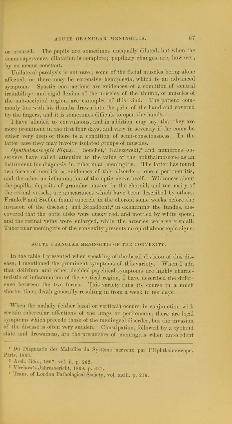 b1 or aroused. The pupils are sometimes unequally dilated, but when tlie coma supervenes dilatation is complete; pupillary changes are, however, by no means constant. Unilateral paralysis is not rare ; some of the facial muscles being alone affected, or there may be extensive hemiplegia, Avhich is an advanced svmptom. Spastic contractions are evidences of a condition of central irritability; and rigid flexion of the muscles of the thumb, or muscles of the sub-occipital region, are examples of this kind. The patient com- monly lies with his thumbs drawn into the palm of tlie hand and covered by the fingers, and it is sometimes difficult to open the hands. I have alluded to convulsions, and in addition may say, tliat they are more prominent in the first four days, and vary in severity if the coma be either very deep or there is a condition of semi-consciousness. In the latter case they may involve isolated groups of muscles. Ophthalmoscopic Sipis. ■— Bouchet,' Galezowski,^ and numerous ob- servers have called attention to the value of the ophthalmoscope as an instrument for diajrnosis in tubercular meningitis. The latter has found two forms of neuritis as evidences of this disorder ; one a peri-neuritis, and the other an inflammation of the optic nerve itself. Whiteness about the papilla, deposits of granular matter in the choroid, and tortuosity of the retinal vessels, are appearances which have been described by others. FrankeP and Steflf'en found tubercle in the choroid some weeks before the invasion of the disease; and Broadbent,* in examining the fundus, dis- covered that the optic disks Avere dusky red, and mottled by white spots ; and the retinal veins were enlarged, while the arteries were very small. Tubercular meningitis of the convexity presents no ophthalmoscopic signs. ACUTE GRANULAR MENINGITIS OP THE CONVEXITY. In the table I presented when speaking of the basal division of this dis- ease, I mentioned the prominent symptoms of this variety. When I add that delirium and other decided psychical symptoms are highly charac- teristic of inflammation of the vertical region, I have described the ditFer- ence between the two forms. This variety runs its course in a much shorter time, death generally resulting in from a week to ten days. When the malady (either basal or vertical) occurs in conjunction Avith certain tubercular affections of the lungs or peritoneum, there are local symptoms which precede those of tlie meningeal disorder, but the invasion of the disease is often very sudden. Constijjation, followed by a typhoid state and drowsiness, are the precursors of meningitis when antecedent ' Dri Dia^rnostic des Maladies du Systfeine nerveux par 1'Ophthalmoscope. Paris, 1866. ' Arch. G6n., 18fi7, vol. ii. p. 2fi2. ' Virfhow's ,Iahrf.Hhcrir-ht, IHGO, p. 021. * Trans, of I^ondon Pathological Society, vol. xxiii. p. 216.