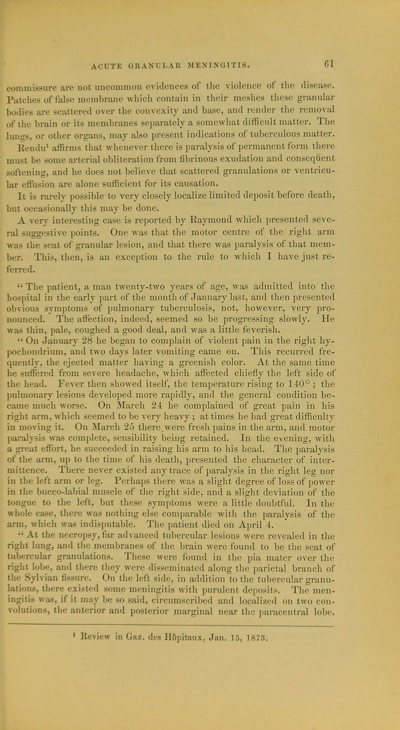 commissure are not uncommon ovidoiices of tlie violence of the disoiise. Piitches of false membrune which contain in tlieir meslies these granular bodies are scattered over the convexity and base, and render the removal of the brain or its membranes se^jarately a somewhat difficult matter. The lunss, or other organs, may also present indications of tuberculous matter. Rendu' atHrms that whenever there is paralysis of })ermanent form there must be some arterial obliteration from fibrinous exudation and conseqiient softening, and he does not believe that scattered granulations or ventricu- lar etlnsion are alone sufticient for its causation. It is nu-ely possible to very closely localize limited deposit before death, but occasionally this may be done. A very interesting case is reported by Eaymond which presented seve- ral suggestive points. One Avas that the motor centre of the right arm was the seat of granular lesion, and that there was paralysis of that mem- ber. This, then, is an exception to the rule to which I have just re- fei-red.  The patient, a man twenty-two years of age, was admitted into the hospital in the early part of the month of Januaiy last, and then presented obvious symptoms of pulmonary tuberculosis, not, however, very pro- nounced. The affection, indeed, seemed so be progressing slowly. He was thin, pale, coughed a good deal, and was a little feverish. •• On January 28 he began to complain of violent pain in the right hy- pochondrium, and two days later vomiting came on. This recurred fre- quently, the ejected matter having a greenish color. At the same time he suffered from severe headache, which affected chiefly the left side of the head. Fever then showed itself, the temperature rising to 140° ; the pulmonary lesions developed more rapidly, and the general condition be- came much worse. On March 24 he complained of great pain in his right arm, which seemed to be very heavy ; at times he had great difficulty in moving it. On March 25 there were fresh pains in the arm, and motor paralysis was comi)lete, sensibility being retained. In the evening, with a great effort, he succeeded in raising his arm to his head. The paralysis of the arm, up to the time of his death, presented the character of inter- mittence. There never existed any trace of paralysis in the right leg nor in the left arm or leg. Perhaps there was a slight degree of loss of power in the bucco-labial muscle of the right side, and a slight deviation of the tongue to the left, but these symptoms were a little doubtful. In the whole case, there was nothing else comjiarable with the paralysis of the arm, which was indisputable. The patient died on April 4.  At the necropsy, far advanced tubei-cular lesions were revealed in the right lung, and the membranes of the Ijrain were found to be the seat of tubercular granulations. These were found in the pia mater over the right lobe, and there they were disseminated along tlie parietal branch of the Sylvian fissure. On the left side, in addition to the tubercular granu- lations, there existed some meningitis with purulent de])Osits. The men- ingitis wfia, if it may be so said, circumscribed and localized on two con- volutions, the anterior and posterior marginal near the jiaracentral lobe. ' Review in Gaz. des HOpitaux, Jan. 15, 187.').