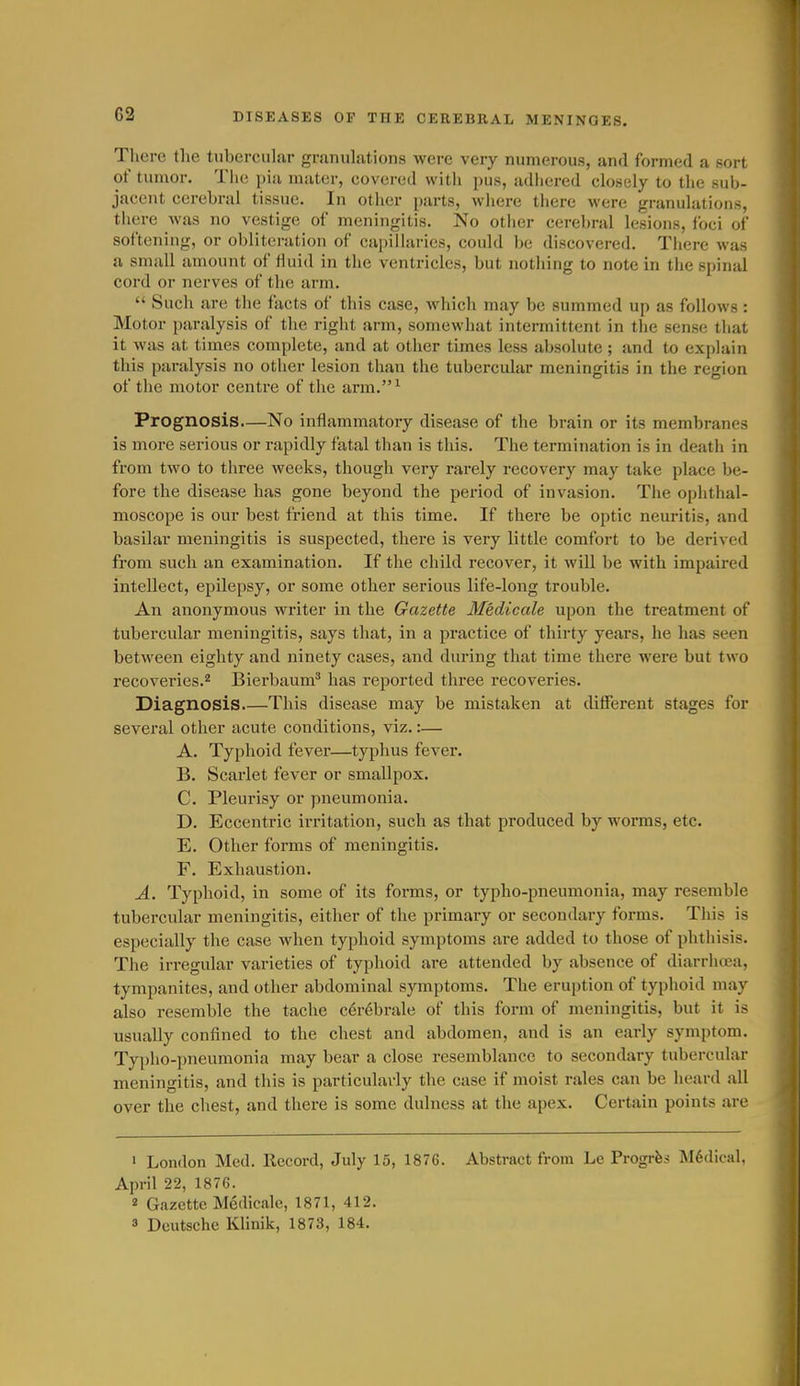 There the tubercular granulations were very numerous, and formed a sort of tumor. The piii mater, covered with pus, adiiered closely to the sub- jacent cerebral tissue. In other parts, where there were granulations, there Avas no vestige of meningitis. No other cerebral lesions, foci of softening, or obliteration of capillaries, could be discovered. There was a small amount of fluid in the ventricles, but nothing to note in the spinal cord or nerves of the arm.  Such are the facts of this case, which may be summed up as follows : Motor paralysis of the right arm, somewhat intermittent in the sense that it was at times complete, and at other times less absolute ; and to explain this paralysis no other lesion than the tubercular meningitis in the region of the motor centre of the arm. ^ Prognosis.—No inflammatory disease of the brain or its membranes is more serious or rapidly fatal than is this. The termination is in death in from two to three weeks, though very rarely recovery may take place be- fore the disease has gone beyond the period of invasion. The ophthal- moscope is our best friend at this time. If there be optic neuritis, and basilar meningitis is suspected, there is very little comfort to be derived from such an examination. If the child recover, it will be with impaired intellect, epilepsy, or some other serious life-long trouble. An anonymous writer in the Gazette Medicale upon the treatment of tubercular meningitis, says that, in a practice of thirty years, he has seen between eighty and ninety cases, and during that time there were but two recoveries.^ Bierbaum* has reported three recoveries. Diagnosis This disease may be mistaken at different stages for several other acute conditions, viz.:— A. Typhoid fever—typhus fever. B. Scarlet fever or smallpox. C. Pleurisy or pneumonia. D. Eccentric irritation, such as that produced by worms, etc. E. Other forms of meningitis. F. Exhaustion. A. Typhoid, in some of its forms, or typho-pneumonia, may resemble tubercular meningitis, either of the primary or secondary forms. This is especially the case when typhoid symptoms are added to those of phthisis. The irregular varieties of typhoid are attended by absence of diarrhcea, tympanites, and other abdominal symptoms. The eruption of typhoid may also resemble the tache c^r^brale of this form of meningitis, but it is usually confined to the chest and abdomen, and is an early symptom. Typho-pneumonia may bear a close resemblance to secondary tubercular meningitis, and this is particularly the case if moist rales can be heard all over the chest, and there is some dulness at the apex. Certain points are • London Med. Record, July 15, 1876. Abstract from Le Progrfes Medical. April 22, 1876. 2 Gazette Medicale, 1871, 412. 3 Deutsche Khnik, 1873, 184.