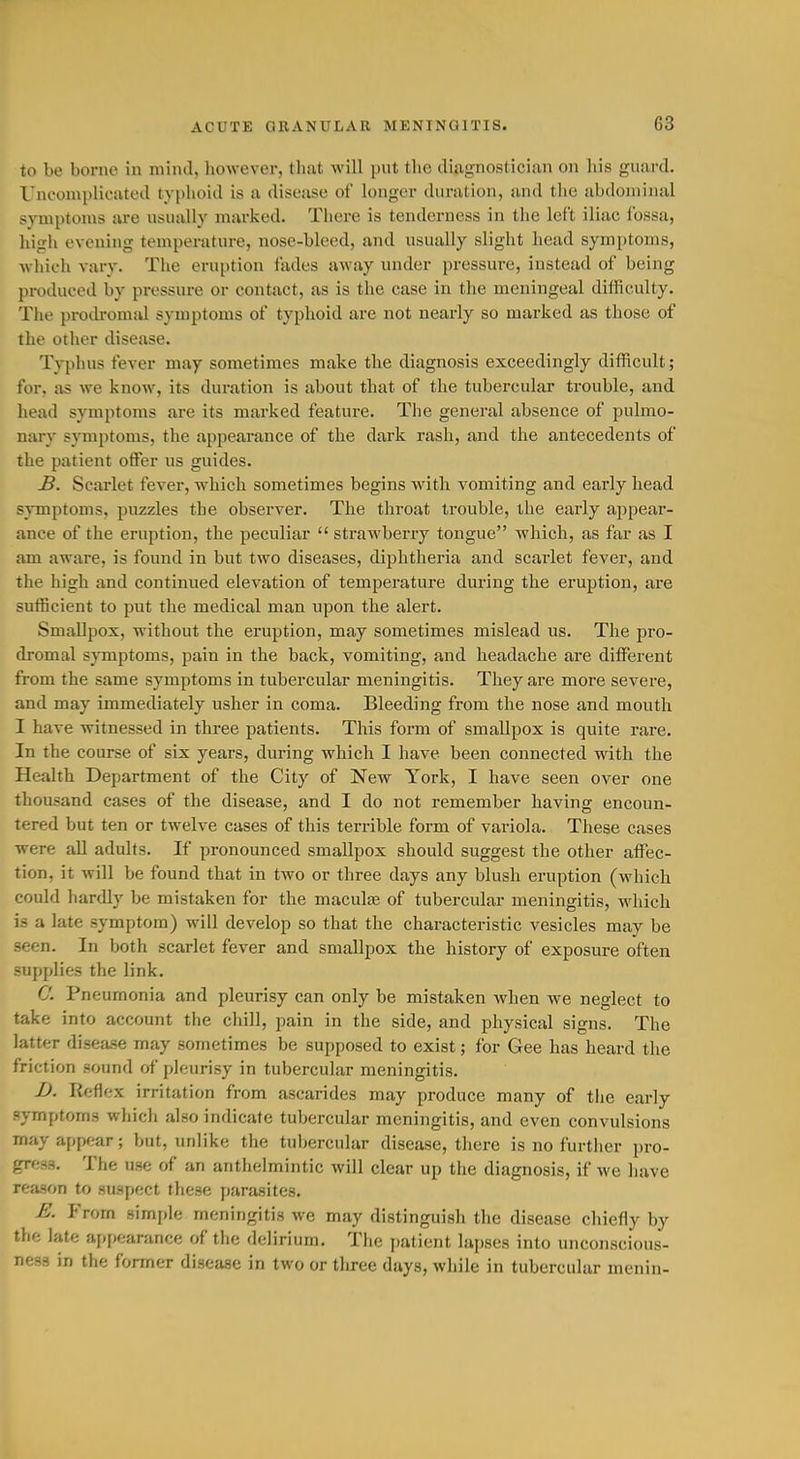 to be borne in mind, liowever, that will put the diagnostician on his guard. Uncomplicated typhoid is a disease of longer duration, and tlie abdominal symptoms are usually marked. There is tenderness in the left iliac fossa, high evening temperature, nose-bleed, and usually slight head symptoms, which vary. The eruption fades away under pressure, instead of being produced by pressure or contact, as is the case in the meningeal difficulty. Tlie protlromal symptoms of typhoid are not nearly so marked as those of the other disease. Typhus fever may sometimes make the diagnosis exceedingly difficult; for, as we know, its duration is about that of the tubercular trouble, and head symptoms are its marked feature. The general absence of pulmo- nary symptoms, the appearance of the dark rash, and the antecedents of the patient offer us guides. B. Scarlet fever, which sometimes begins wath vomiting and early bead symptoms, puzzles the observer. The throat trouble, the early appear- ance of the eruption, the peculiar  strawberry tongue which, as far as I am aware, is found in but two diseases, diphtheria and scarlet fever, and the high and continued elevation of temperature during the eruption, are sufficient to put the medical man upon the alert. Smallpox, without the eruption, may sometimes mislead us. The pro- dromal s}'mptoms, pain in the back, vomiting, and headache are different from the same symptoms in tubercular meningitis. They are more severe, and may immediately usher in coma. Bleeding from the nose and mouth I have witnessed in three patients. This form of smallpox is quite rare. In the course of six years, during which I have been connected with the Health Department of the City of New York, I have seen over one thousand cases of the disease, and I do not remember having encoun- tered but ten or twelve cases of this terrible form of variola. These cases were all adults. If pronounced smallpox should suggest the other affec- tion, it will be found that in two or three days any blush eruption (which could hardly be mistaken for the macute of tubercular meningitis, which is a late symptom) will develop so that the characteristic vesicles may be seen. In both scarlet fever and smallpox the history of exposure often supplies the link. C. Pneumonia and pleurisy can only be mistaken when we neglect to take into account tlie chill, pain in the side, and physical signs. The latter disease may sometimes be supposed to exist; for Gee has heard the friction sound of pleurisy in tubercular meningitis. 1). Reflex irritation from ascarides may produce many of tlie early symptoms which also indicate tubercular meningitis, and even convulsions may appear; but, unlike the tubercular disease, there is no further pro- gress. The use of an anthelmintic will clear up the diagnosis, if we have reason to suspect these parasites. E. From simple meningitis we may distinguish the disease chiefly by the late appearance of the delirium. The patient lapses into unconscious- ness in the former disease in two or three days, while in tubercular menin-