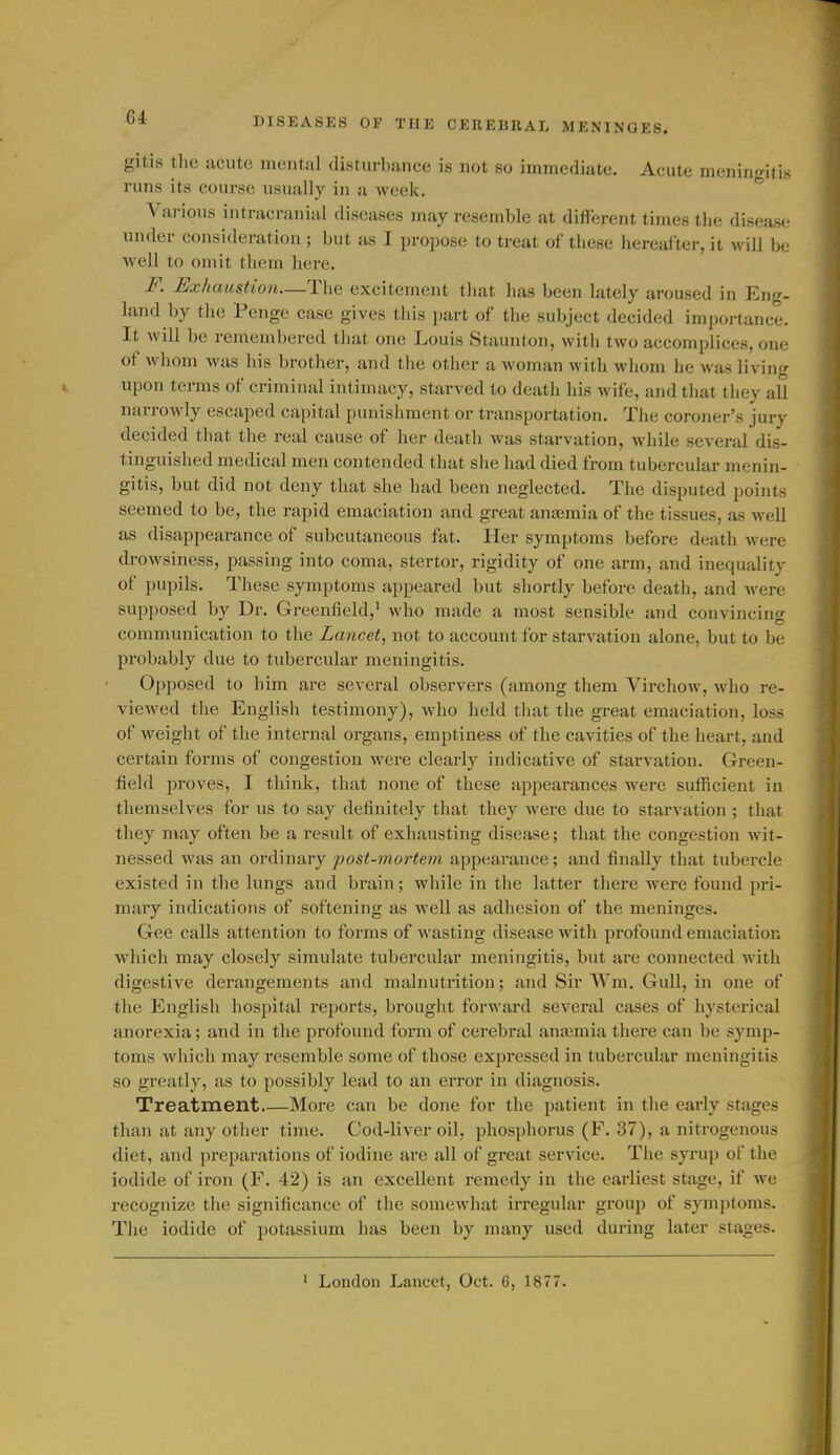 gitis the acute mental disturbiince is not so immediate. Acute meningitis runs its course usually in a week.  Various intracranial diseases may resemble at different times tlie disease under consideration ; but as I propose to treat of these hereafter, it will be well to omit them here. F. Exhaustion—The excitement that has been lately aroused in En«r. land by the Penge case gives this part of the subject decided importance. It will be remembered that one Louis Staunton, with two accomplices, one of whom was his brother, and the otlicr a woman with wiiom he was living upon terms of criminal intimacy, starved to death his wife, and tiiat tiiey all narrowly escaped capital punishment or transportation. The coroner's jury decided tiiat the real cause of her death was starvation, while several dis- tinguished medical men contended that she had died from tubercular menin- gitis, but did not deny that she had been neglected. The disputed points seemed to be, the rapid emaciation and great ansemia of the tissues, as well as disappearance of subcutaneous fat. Her symptoms before death were cbowsiness, passing into coma, stertor, rigidity of one arm, and inequality of pupils. These symptoms appeared but shortly before death, and were supposed by Dr. Greenfield,^ who made a most sensible and convincing communication to the Lancet, not to account for starvation alone, but to be probably due to tubercular meningitis. Opposed to him are several observers (among them Virchow, who re- viewed the English testimony), who held that the great emaciation, loss of weight of the internal organs, emptiness of the cavities of the heart, and certain forms of congestion were clearly indicative of starvation. Green- field proves, I think, that none of these appearances were sufficient in themselves for us to say definitely that they were due to starvation; that they may often be a result of exhausting disease; that the congestion M'it- nessed was an ordinary post-mortem appearance; and finally that tubercle existed in the lungs and brain; while in the latter there were found pri- mary indications of softening as well as adhesion of the meninges. Gee calls attention to forms of wasting disease with profound emaciatior. which may closely simulate tubercular meningitis, but are connected witii digestive derangements and malnutrition; and Sir Wm. Gull, in one of the English hospital reports, brought forward several cases of hysterical anorexia; and in the profound form of cerebral anamiia there can be symp- toms which may resemble some of those expressed in tubercular meningitis so greatly, as to possibly lead to an error in diagnosis. Treatment More can be done for the patient in the early stages than at any other time. Cod-liver oil, phosphorus (F. 37), a nitrogenous diet, and preparations of iodine are all of gi'eat service. The syrup of the iodide of iron (F. 42) is an excellent remedy in the earliest stage, if we recognize the significance of the somewhat irregular group of symptoms. The iodide of potassium has been by many used during later stages. ' London Lancet, Oct. 6, 1877.
