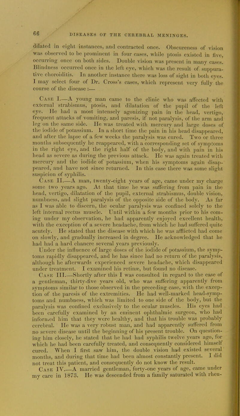 dilated in eiglit instances, and contracted once. Obscureness of vi.sion was observed to be prominent in four cases, while jitosis existed in live, occurring once on both sides. Double vision was present in many cases. Blindness occurred once in the left eye, which was the result of suppura- tive choroiditis. In another instance there was loss of sight in both eyes. I may select four of Dr. Cross's cases, which represent very fully the course of the disease :— Case I—A young man came to the clinic who was affected with external strabismus, ptosis, and dilatation of the i)upil of the left eye. lie had a most intensely agonizing pain in the head, vertigo, frequent attacks of vomiting, and paresis, if not paralysis, of the arm and leg on the same side. lie was treated with mercury and large doses of the iodide of potassium. In a short time the pain in Ins head disappeared, and after the lapse of a few weeks the paralysis was cured. Two or three months subsequently he reappeared, Avith a corresponding set of symptoms in the right eye, and the right half of the body, and with pain in hi.s head as severe as during the previous attack. He was again treated with mercury and the iodide of potassium, when his symptoms again disap- peared, and have not since returned. In this case there was some sligiit suspicion of syphilis. Case II—A man, twenty-eight years of age, came under my charge some two years ago. At that time he was suffering from pain in the head, vertigo, dilatation of the pupil, external strabismus, double vision, numbness, and slight paralysis of the opposite side of the body. As far as I was able to discern, the ocular paralysis was confined solely to the left internal rectus muscle. Until within a few months prior to his com- ing under my observation, he had apparently enjoyed excellent health, with the exception of a severe headache, from which he had suffered quite acutely. He stated that the disease wdth which he was afflicted had come on slowly, and gradually increased in degree. He acknowledged that he had had a hard chancre several years previously. Under the influence of large doses of the iodide of potassium, the symp- toms rapidly disappeared, and he has since had no return of the paralysis, although he afterwards experienced severe headache, which disappeared under treatment. I examined his retiniB, but found no disease. Case III Shortly after this I was consulted in regard to the case of a gentleman, thirty-five years old, who was suffering apparently from symptoms similar to those observed in the preceding case, with the excep- tion of the paresis of the extremities. He had well-marked head-symp- toms and numbness, which was limited to one side of the body, but the paralysis was confined exclusively to the ocular muscles. His eyes had been carefully examined by an eminent ophthalmic sui-geon, who had infornicd him that they were healthy, and tliat his trouble was probably cerebral. He was a very robust man, and had apparently suffered from no severe disease until the beginning of his present trouble. On question- ing him closely, he stated that he had had syphilis twelve years ago, for which he had been carefully treated, and consequently considered himselt cured. When I first saw him, the double vision had existed several months, and during that time had been almost constantly present. I did not treat this patient, and consequently do not know the result. Case IV A married gentleman, forty-one years of age, came under my care in 1873. He was descended from a family saturated with rheu-