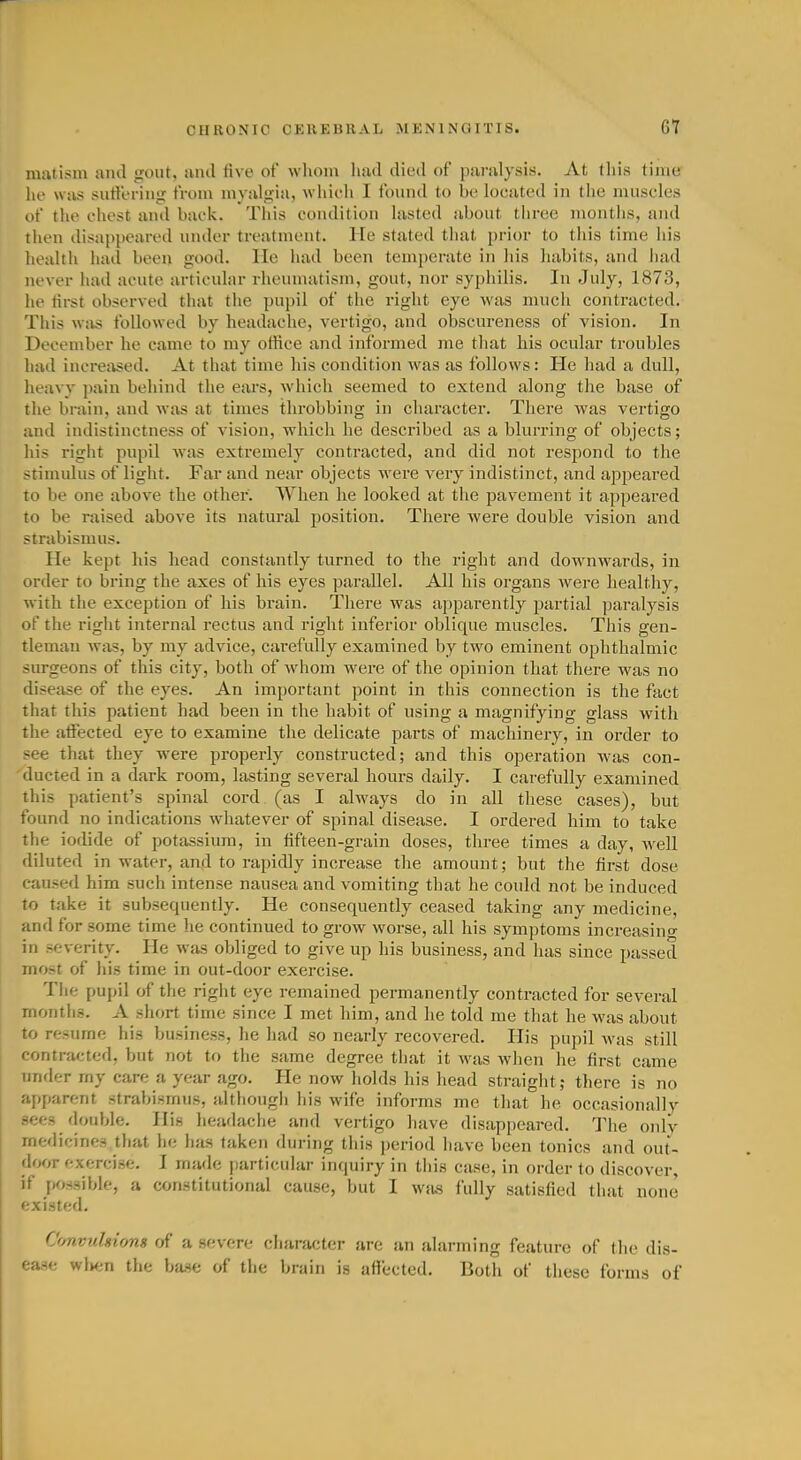 matisin and jrcnit. ancl five of wliom luid died o{' punilysis. At this time lie was sutleriiig from inyulgia, wliieii 1 i'ouiid to be located in the muscles of the chest and back. This condition lasted about three months, and then disappeared under treatment. He stated that prior to this time his health had been good. He had been temperate in his habits, and had never had acute articular rheumatism, gout, nor syphilis. In July, 1873, he iirst observed that the pupil of the right eye was much contracted. This was followed by headache, vertigo, and obscureness of vision. In December he came to my office and informed me that his ocular troubles had increased. At that time his condition was as follows: He had a dull, heavv pain behind the ears, which seemed to extend along the base of the brain, and was at times throbbing in character. There was vertigo and indistinctness of vision, which he described as a blurring of objects; his right pupil was extremely contracted, and did not respond to the stimidus of light. Far and near objects were very indistinct, and appeared to be one above the other. When he looked at the pavement it appeai'ed to be raised above its natural position. There were double vision and strabismus. He kept his head constantly turned to the right and downwards, in order to bring the axes of his eyes parallel. All his organs were healthy, with the exception of his brain. There was apparently partial paralysis of the right internal rectus and right inferior oblique muscles. This gen- tleman was, by my advice, carefully examined by two eminent ophthalmic surgeons of this city, both of whom were of the opinion that there was no disease of the eyes. An important point in this connection is the fact that this patient had been in the habit of using a magnifying glass with the atfected eye to examine the delicate parts of machinery, in order to see that they were properly constructed; and this operation w^as con- ducted in a dark room, lasting several hours daily. I carefully examined this patient's spinal cord (as I always do in all these cases), but found no indications whatever of spinal disease. I ordered him to take the iodide of potassium, in tifteen-grain doses, three times a day, well diluted in water, and to rapidly increase the amount; but the first dose caused him such intense nausea and vomiting that he could not be induced to take it subsequently. He consequently ceased taking any medicine, and for some time he continued to grow worse, all his symptoms increasing in severity. He was obliged to give up his business, and has since passed most of his time in out-door exercise. Tlie pupil of the right eye remained permanently contracted for several months. A short time since I met him, and he told me that he was about to resume his business, he had so nearly recovered. His pupil was still contracted, but not to the same degree that it w^as when he first came tinder my care a year ago. He now holds his head straight; there is no apparent strabismus, althougli his wife informs me that he occasionally sees double. His headache and vertigo have disappeared. The onlv medicines that he has taken during this period have been tonics and out- d()f)V exercise, I made particular incpiiry in this case, in order to discover, if possible, a constitutional cause, but I wius fully satisfied that none existed. Convulsions of a severe character are an alarming feature of the dis- ease wlien the ba.se of the brain is affected. Both of these forms of
