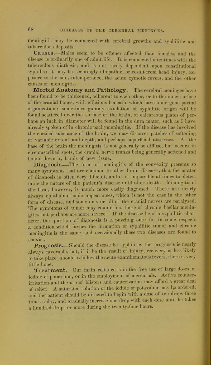 meningitis may be connected with cerebral growths and syphilitic and tuberculous deposits. Causes—Males seem to be oftener affected than females, and the disease is ordinarily one of adult life. It is connected oftentimes with the tuberculous diathesis, and is not rarely dependent upon constitutional syphilis ; it may be seemingly idiopathic, or result from head injury, ex- posure to the sun, intemperance, the acute zymotic fevers, and the other causes of meningitis. Morbid Anatomy and Pathology—The cerebral meninges have been found to be thickened, adherent to each other, or to the inner surface of the cranial bones, with effusions beneath, which have undergone partial organization ; sometimes gummy exudation of syphilitic origin will be found scattered over the surface of the brain, or calcareous plates of per- haps an inch in diameter will be found in the dura mater, such as I have already spoken of in chi'onic pachymeningitis. If the disease has involved the cortical substance of the brain, we may discover patches of softening of variable extent and depth, and perhaps superficial abscesses. At the base of the brain the meningitis is not generally so diffuse, but occurs in circumscribed spots, the cranial nerve trunks being generally softened and bound down by bands of new tissue. Diagnosis The form of meningitis of the convexity presents so many symptoms that are common to other brain diseases, that the matter of diagnosis is often very difficult, and it is impossible at times to deter- mine the nature of the patient's disease until jrfter death. Meningitis of the base, however, is much more easily diagnosed. There are nearly always ophthalmoscopic appearances, which is not the case in the other form of disease, and some one, or all of the cranial nerves are paralyzed. The symptoms of tumor may counterfeit those of chronic basilar menin- gitis, but perhaps are more severe. If the disease be of a syphilitic char- acter, the question of diagnosis is a puzzling one; for in some respects a condition which favors the formation of syphilitic tumor and chronic meningitis is the same, and occasionally these two diseases are found to coexist. Prognosis Should the disease be syphilitic, the prognosis is nearly always favorable, but, if it be the result of injury, recovery is less likely to take place; should it follow the acute exanthematous fevers, there is very little hope. Treatment Our main reliance is in the free use of large doses of iodide of potassium, or in the employment of mercurials. Active counter- irritation and the use of blisters and cauterization may afford a great deal of relief. A saturated solution of the iodide of potassium may hfi ordered, and the patient should be directed to begin with a dose of ten drops three times a day, and gradually increase one drop with each dose until he takes a hundred drops or more during the twenty-four hours.