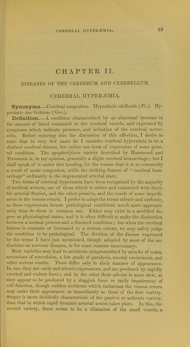 CHAPTEE II. DISEASES OF THE CEREBRUM AND CEREBELLUM. CEREBRAL IIYPER^mA. Synonyms Cerebral congestion. Hyperdmie cerdbrale (i^r.). Ily- periunie des Gehirns (Ge?:). Definition A condition characterized by an abnormal increase in the amount of blood contained in the cerebral vessels, and expressed by 5\nnptoms which indicate pressure, and irritation of the cerebral nerve- cells. Before entering into the discussion of this affection, I desire to state that in very few cases do I consider cerebral hypei-jemia to be a distinct cerebral disease, bnt ratlier one form of expression of some gene- ral condition. The apoplectiform variety described by Hammond and Trousseau is, in my opinion, generally a slight cerebral hemorrhage ; but I shall speak of it under this heading, for the reason that it is so commonly a residt of acute congestion, while the striking featm-e of  cerebral hem- orrhage ordinarily is the degenerated arterial state. Two forms of cerebral hypera^mia have been recognized by the majority of medical writers, one of them which is active and connected with forci- ble arterial fluxion, and the other joassz't^e, and the result of some impedi- ment to the venous return. I prefer to adopt the terms sthenic and asthenic, as these expressions denote pathological conditions much more appropri- ately than do those in common use. Either may exist in a modified de- gree as physiological states, and it is often difficult to make the distinction between a normal process and a diseased condition ; but when the cerebral fulness is constant or increased to a serious extent, we may safely judge the condition to be pathological. The division of the disease expressed by the terms I have just mentioned, though adopted by most of the au- thorities on nervous diseases, is for some reasons unnecessary. Both varieties may lead to accidents symptomatizcd by attacks of coma, accessions of convulsion, a low grade of paralysis, mental excitement, and other serious results. These differ only in their manner of appearance. In one, tliey arc early and sthenic expressions, and are produced by rapidly exerted and violent force; and in the other tlieir advent is more sIoav, as tliey appear to be produced by a sluggish force or tardy impairment of cell function, though sudden accidents which embarrass the venous return rnay make their appearance an immediately as those of the first variety. Stupor is more decidedly chanicteristic of the passive or asthenic variety, than that in which rapid dynamic arterial action takes place. In this, the second variety, there seems to be a dilatation of the small vessels, a