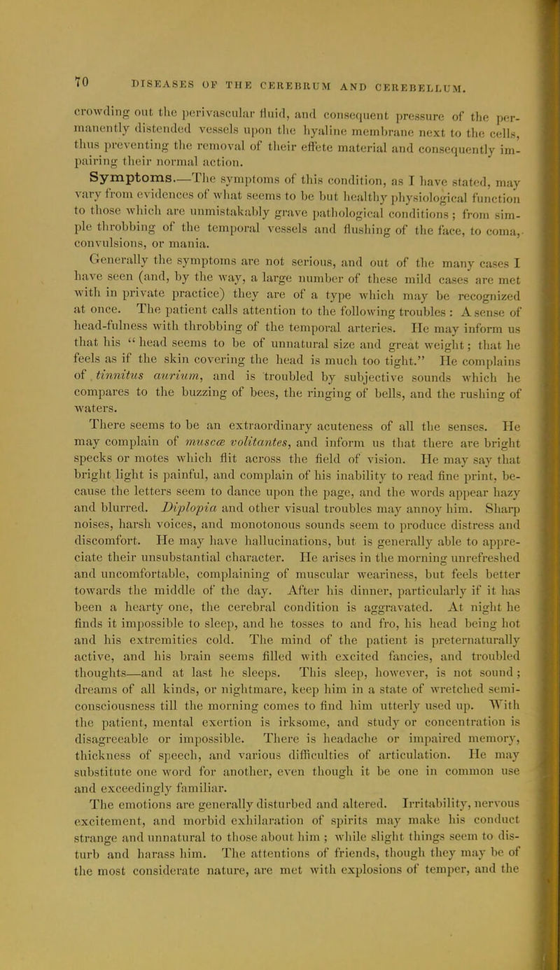 crowding out tlie ix'riviisciilar fluid, and consequent pressure of the per- manently distended vessels upon the hyaline membrane next to the cells, thus preventing the removal of their effete material and consequently im- pairing their normal action. Symptoms—Tlie symptoms of this condition, as I have stated, may vary from evidences of wliat seems to be but healthy physiological functioii to those which are unmistakably grave pathological conditions; from sim- ple throbbing of the temporal vessels and flushing of the face, to coma, convulsions, or mania. Generally the symptoms are not serious, and out of the many cases I have seen (and, by the way, a large number of these mild cases are met with in private practice) they are of a type which may be recognized at once. The patient calls attention to the following troubles : A sense of head-fulness with throbbing of the temporal arteries. He may inform us that his  head seems to be of unnatural size and great weiglit; that he feels as if the skin covering the head is much too tight. lie complains of tinnitus aurium, and is troubled by subjective sounds which he compares to the buzzing of bees, the ringing of bells, and the rushing of waters. There seems to be an extraordinary acuteness of all the senses. He may complain of muscce volitcmtes, and inform us that there are bright specks or motes which flit across the field of vision. He may say that bright light is painful, and complain of his inability to read fine print, be- cause the letters seem to dance upon the page, and the words appear hazy and blurred. Diplopia and other visual troubles may annoj^ him. Sharp noises, harsh voices, and monotonous sounds seem to produce distress and discomfort. He may have hallucinations, but is generally able to appre- ciate their unsubstantial character. He arises in the morning unrefreshed and uncomfortable, complaining of muscular weariness, but feels better towards the middle of the day. After his dinner, particularly if it has been a hearty one, tlie cerebral condition is aggravated. At night he finds it impossible (o sleep, and he tosses to and fro, his head being hot and his extremities cold. The mind of the patient is preternaturally active, and his brain seems filled with excited fancies, and troubled thoughts—and at last he sleeps. This sleep, however, is not sound ; dreams of all kinds, or nightmare, keep him in a state of wretched semi- consciousness till the morning comes to find him utterly used up. With the patient, mental exertion is irksome, and study or concentration is disagreeable or impossible. There is headache or impaired memory, thickness of speech, and various difficulties of articulation. He may substitute one word for another, even tliough it be one in common use and exceedingly familiar. The emotions are generally disturbed and altered. Irritability, nervous excitement, and morbid exhilaration of spirits may make his conduct strange and unnatural to those about him ; while slight things seem to dis- turb and harass him. The attentions of friends, though they may be of the most considerate nature, are met with explosions of temper, and the