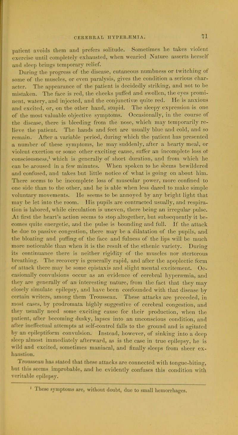patient avoitls them and jircfors solitude. Sometimes he tjikes violent exercise until completely exhausted, when wearied Nature asserts licrself and sleep brings temporary i-elief. During the progress of the disease, cutaneous nnmbness or twitching of some of the muscles, or even paralysis, gives the condition a serious char- acter. The ajipearance of the patient is decidedly striking, and not to be mistaken. The face is red, the cheeks puffed and swollen, the eyes promi- nent, watery, and injected, and the conjunctiva; quite red. He is anxious and excited, or, on the other hand, stupid. The sleepy expression is one of the most valuable objective symptoms. Occasionally, in the course of the disease, thei-e is bleeding from the nose, which may temporarily re- lieve the patient. The hands and feet are usually blue and cold, and so remain. After a variable period, during which the patient has presented a number of these symptoms, he may suddenly, after a hearty meal, or violent exertion or some other exciting cause, suffer an incomplete loss ot consciousness,' which is generally of short duration, and from which he can be aroused in a few minutes. When spoken to he seems bewildered and confused, and takes but little notice of what is going on about him. There seems to be incomplete loss of muscular power, more confined to one side than to the other, and he is able when less dazed to make simple volnntary movements. He seems to be annoyed by any bright light that may be let into the room. His pupils are contracted usually, and respira- tion is labored, while circulation is uneven, there being an irregular pulse. At first the heart's action seems to stop altogether, but subsequently it be- comes quite energetic, and the pulse is bounding and full. If the attack be due to passive congestion, there may be a dilatation of the pupils, and the bloating and puffing of the face and fulness of the lips will be much more noticeable than when it is the result of the sthenic variety. During its continuance there is neither rigidity of the muscles nor stertorous breathing. The recovery is generally rapid, and after the apoplectic form of attack there may be some epistaxis and slight mental excitement. Oc- casionally convulsions occur as an evidence of cerebral hyperjemia, and they are generally of an interesting nature, from the fact that they may closely simulate epilepsy, and have been confounded with that disease by certain writers, among them Trousseau. These attacks are preceded, in most cases, by prodromata highly suggestive of cerebral congestion, and they usually need some exciting cause for their production, when the patient, after becoming dusky, lapses into an unconscious condition, and after ineffectual attempts at self-control falls to the ground and is agitated by an e{)ileptiform convulsion. Instead, however, of sinking into a deep sleep almost immediately afterward, as is the case in true epilepsy, he is wild and excited, sometimes maniacal, and finally sleeps from sheer ex- haustion. Trousseau ha^ stated that these attacks are connected with tongue-biting, but tliis seems improbable, and he evidently confuses this condition with veritable epilepsy. ' These symptoms are, without doubt, due to small hemorrhages.