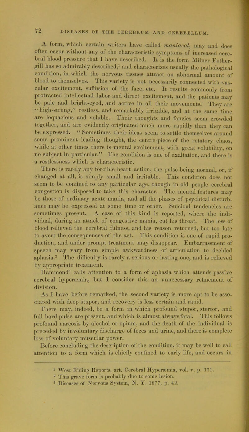 A form, which certain writers liave called maniacal, may and does often occur witliout any of tlie characteristic symptoms of increased cere- bral blood pressin-e that I have described. It is the form Milner Fother- gill has so admirably described,' and characterizes usually the pathological condition, in which the nervous tissues attract an abnormal amount of blood to themselves. This variety is not necessarily connected M'ith vas- cular excitement, suffusion of the face, etc. It results commonly from protracted intellectual labor and direct excitement, and the patients may be pale and bright-eyed, and active in all their movements. They are  high-strung, restless, and remarkably irritable, and at the same time are loquacious and voluble. Their thoughts and fancies seem crowded together, and are evidently originated much more rapidly than tliey can be expressed.  Sometimes their ideas seem to settle themselves around some prominent leading thought, the centre-piece of the rotator)^ chaos, while at other times there is mental excitement, with great volubility, on no subject in particular. The condition is one of exaltation, and there is a restlessness which is characteristic. There is rarely any forcible heart action, the pulse being normal, or, if changed at all, is simply small and irritable. This condition does not seem to be confined to any pai-ticular age, though in old people cerebral congestion is disposed to take this character. The mental features may be those of ordinary acute mania, and all the phases of psychical disturb- ance may be expressed at some time or other. Suicidal tendencies are sometimes present, A case of this kind is reported, where the indi- vidual, during an attack of congestive mania, cut his throat. The loss of blood relieved the cerebral fulness, and his reason returned, but too late to avert the consequences of the act. This condition is one of rapid pro- duction, and under prompt treatment may disappear. Embarrassment of speech may vary from simple awkwardness of articulation to decided aphasia.^ The difficulty is rarely a serious or lasting one, and is relieved by appropriate treatment. Hammond^ calls attention to a form of aphasia which attends passive cerebral hyperaamia, but I consider this an unnecessary retinement of division. As I have before remarked, the second variety is more apt to be asso- ciated with deep stupor, and recovery is less certain and rapid. There may, indeed, be a form in which profound stupor, stertor, and full hai'd pulse are present, and which is almost always fatal. This follows jirofound narcosis by alcohol or opium, and the death of the individual is preceded by involuntary discharge of feces and urine, and there is complete loss of voluntary muscular power. Before concluding the description of the condition, it may be well to call attention to a form which is chiefly confined to early life, and occui-s in ■ West Riding Reports, art. Cerebral Hyperscmia, vol. v. p. 171. 2 This gi-avc form is probably due to some lesion.  Diseases of Nervous System, N. Y. 187 7, p. 42.