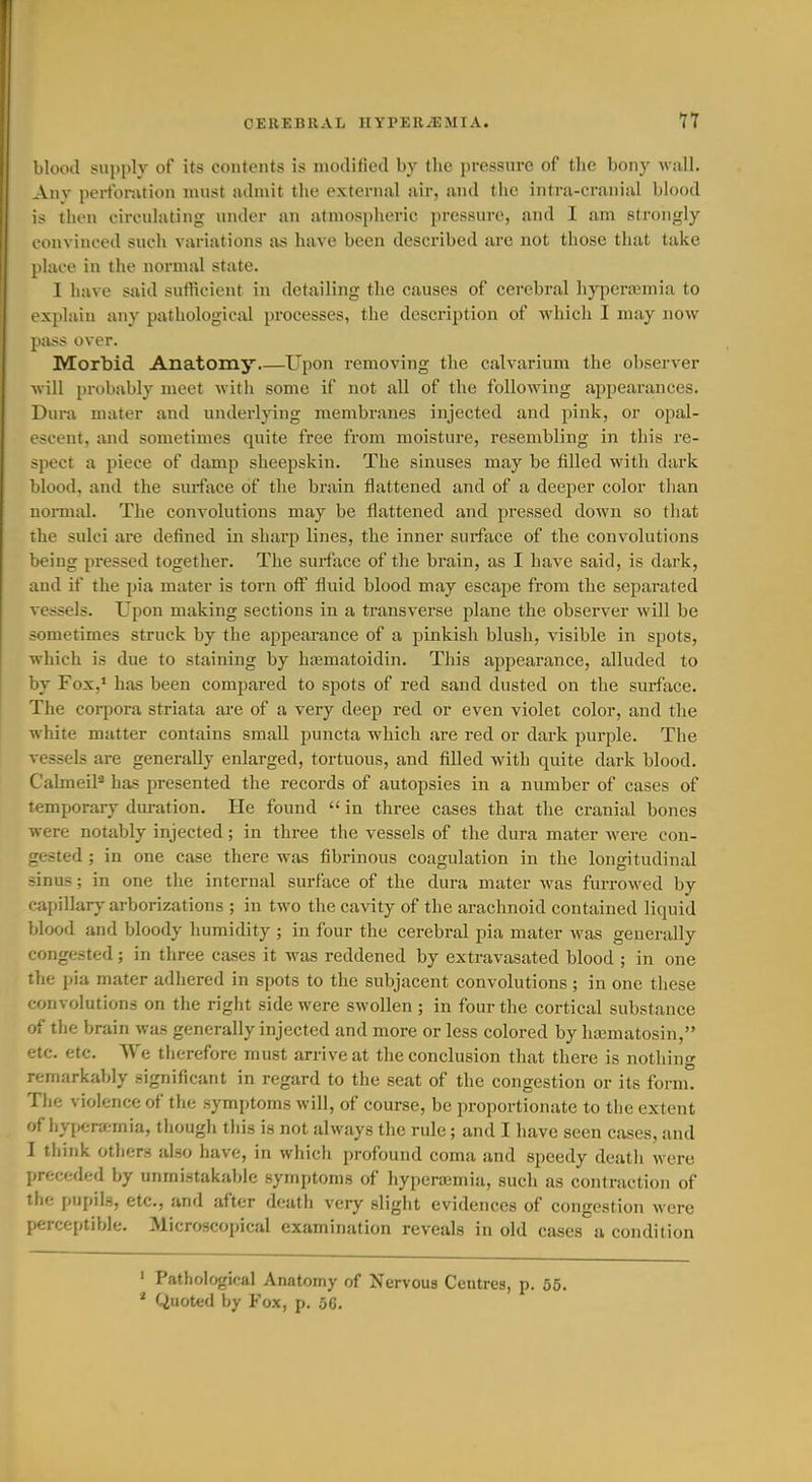 blooil supply of its contents is modified by the pressure of tlie bony wall. Any perforation must admit the external air, and the intra-cranial blood is then circulating under an atmospheric pressure, and I am strongly convinced such variations as have been described are not those that take place in the normal state. I have said sufficient in detailing the causes of cerebral hyperemia to explain any pathological processes, the description of which I may now pass over. Morbid Anatomy.—Upon removing the calvarium the observer will probably meet with some if not all of the following appearances. Dura mater and underlying membranes injected and pink, or opal- escent, and sometimes quite free from moisture, resembling in this re- spect a piece of damp sheepskin. The sinuses may be filled with dark blood, and the suiface of the brain flattened and of a deeper color tlian noi-mal. The convolutions may be flattened and pressed down so tliat the sulci are defined in sharp lines, the inner surface of the convolutions being pressed together. The surface of the brain, as I have said, is dark, and if the pia mater is torn off fluid blood may escape from the separated vessels. Upon making sections in a transverse plane the observer will be sometimes struck by the appearance of a pinkish blush, visible in spots, which is due to staining by haematoidin. This appearance, alluded to by Fox,* has been compared to spots of red sand dusted on the surface. The coqiora striata are of a very deep red or even violet color, and the white matter contains small puncta which are red or dark purple. The vessels are generally enlarged, tortuous, and filled with quite dark blood. CalmeiP has presented the records of autopsies in a number of cases of temporary duration. He found  in three cases that the cranial bones were notably injected; in three the vessels of the dura mater were con- gested ; in one case there was fibrinous coagulation in the longitudinal sinus; in one the internal surface of the dura mater was furrowed by capillar^- arborizations ; in two the cavity of the arachnoid contained liquid blood and bloody humidity ; in four the cerebral pia mater was generally congested; in three cases it was reddened by extravasated blood ; in one the pia mater adhered in spots to the subjacent convolutions; in one these convolutions on the rigiit side were swollen ; in four the cortical substance of the brain was generally injected and more or less colored by hajmatosin, etc. etc. We therefore must arrive at the conclusion that there is nothing remarkably significant in regard to the seat of the congestion or its form. The violence of tlie symptoms will, of course, be proportionate to the extent of hyjierjemia, though this is not always the rule; and I have seen cases, and I think others also have, in which profound coma and speedy death were preceded by unmistakable symptoms of hyperajmia, such as contraction of the i)iJi)il3, etc., and after death very sligiit evidences of congestion were perceptible. Microscopical examination reveals in old cases a condition ' Pathological Anatomy of Nervoua Centres, p. 55. * Quoted by Fox, p. 50.