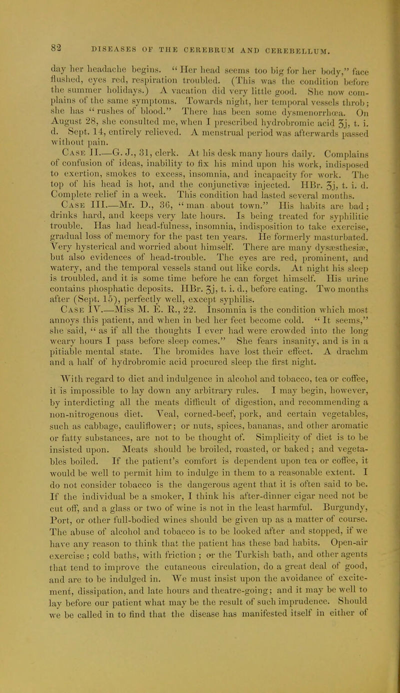 day her headache begins.  Her head seems too big for her body, face flusiicd, eyes red, respinitioii troubled. (This was the condition before the summer iiolidays.) A vacation did very little good. Slie now com- plains of the same symptoms. Towards night, her temporal vessels throb; she has  ruslies of blood. Tliere has been some dysmenorrhcea. On August 28, she consulted me, when I prescribed hydrobromic acid 5j, t. i. d. Sept. 14, entirely relieved. A menstrual period was afterwards passed without pain. Case JI—G. J., 31, clerk. At his desk many hours daily. Complains of confusion of ideas, inability to fix his mind upon his work, indisposed to exertion, smokes to excess, insomnia, and incapacity for work. The top of his head is hot, and the conjunctivai injected. IIBr. 5j, t. i. d. Complete relief in a week. This condition had lasted several months. Case III—Mr. D., 36, man about town. His habits are bad; drinks hard, and keeps very late hours. Is being treated for syphilitic trouble. lias had head-fulness, insomnia, indisposition to take exercise, gradual loss of memory for the past ten years. lie formerly masturbated. Very hysterical and Avorried about liimself. There are many dysa^sthesia?, but also evidences of head-trouble. The eyes are red, prominent, and watery, and the temporal vessels stand out like cords. At night his sleep is troubled, and it is some time before he can forget liimself. His urine contains pliosphatic deposits. HBr. 3j; t. i. d., before eating. Two months after (Sept. 15), perfectly well, except syphilis. Case IV—Miss M. E. R., 22. Insomnia is the condition which most annoys this patient, and when in bed her feet become cold.  It seems, she said,  as if all the thoughts I ever had were crowded into the long weary hours I pass before sleej) comes. She fears insanity, and is in a pitiable mental state. Tlie bromides have lost their effect. A drachm and a half of liydrobromic acid procured sleep the first night. With regard to diet and indulgence in alcohol and tobacco, tea or coffee, it is impossible to lay down any arbitrary rules. I may begin, however, by interdicting all the meats difficult of digestion, and recommending a non-nitrogenous diet. Veal, corned-beef, pork, and certain vegetables, such as cabbage, cauliflower; or nuts, spices, bananas, and other aromatic or fatty substances, are not to be tliouglit of. Simplicity of diet is to be insisted upon. Meats should be broiled, roasted, or baked ; and vegeta- bles boiled. If the patient's comfort is dependent upon tea or coffee, it would be well to jDcrmit him to indulge in them to a reasonable extent. I do not consider tobacco is the dangerous agent that it is often said to be. If the individual be a smoker, I think his after-dinner cigar need not be cut off, and a glass or two of wine is not in the least harmful. Burgundy, Port, or other full-bodied wines should be given up as a matter of course. The abuse of alcohol and tobacco is to be looked after and stopped, if we have any reason to think that the patient has these bad habits. Open-air exercise ; cold baths, with friction ; or the Turkish bath, and other agents that tend to improve the cutaneous circulation, do a great deal of good, and are to be indulged in. We must insist upon the avoidance of excite- ment, dissipation, and late hours and theatre-going; and it may be well to lay before our patient what may be the result of such imprudence. Should we be called in to find that the disease has manifested itself in either of