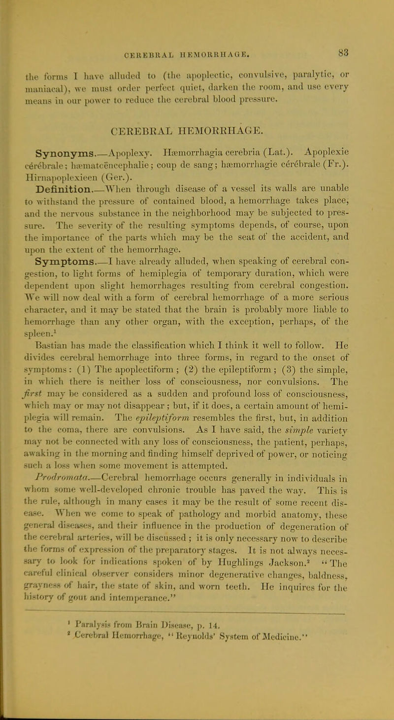 the forms I have alhided to (ihc iijioplectic, convulsive, paralytic, or maniacal), we must order perfect quiet, darken the room, and use every means in our power to reduce the cerebral blood pressure. CEREBKAL HEMORRHAGE. Synonyms Apoplexy. Hiemorrhagia cerebria (Lat.). Apoplexie cerebrale; liivmatceiiceplialie; coup de sang; ha;morrhagie cer(5brale (Fr.). Hiniiipopk'xieen (Ger.). Definition When through disease of a vessel its walls are unable to withstand the pressure of contained blood, a hemorrhage takes place, and the nervous substance in the neighborhood may be subjected to pres- sure. The severity of the resulting symptoms depends, of course, upon the importance of the parts which may be the seat of the accident, and upon the extent of the hemorrhage. Symptoms I have already alluded, when speaking of cerebral con- gestion, to light forms of hemiplegia of temporary duration, which were dependent upon slight hemorrhages resulting from cerebral congestion. We will now deal with a form of cerebral hemorrhage of a more serious character, and it may be stated that the brain is probably more liable to hemorrhage than any other organ, with the exception, perhaps, of the spleen.^ Bastian has made the classification which I think it well to follow. He divides cerebral hemorrhage into three forms, in regard to the onset of symptoms: (1) The apoplectiform; (2) the epileptiform; (3) the simple, in which there is neither loss of consciousness, nor convulsions. The Jirst may be considered as a sudden and profound loss of consciousness, which may or may not disappear ; but, if it does, a certain amount of hemi- plegia will remain. The epilejytiform resembles the first, but, in addition to the coma, there are convulsions. As I have said, the simple variety may not be connected with any loss of consciousness, the patient, perhaps, awaking in the morning and finding himself deprived of power, or noticing such a loss when some movement is attempted. Prodromata—Cerebral hemorrhage occurs generally in individuals in whom some well-deve]oi)ed chronic trouble has paved the way. This is the rule, although in many cases it may be the result of some recent dis- ease. When we come to speak of pathology and morbid anatomy, these general diseases, and their influence in the production of degeneration of the cerebral arteries, will be discussed ; it is only necessary now to describe the forms of expression of the preparatory stages. It is not always neces- sary to look for indications spoken of by Hughlings Jackson.'  The careful clinical observer considers minor degenerative changes, baldness, graynoss of hair, the state of skin, and worn teeth. He inquires for the history rrf goui and intemperance. ' ParaIysi-< from Brain Disease, ]>. 14. ' Cerebral Hemorrhage,  lleyuolds' System of Medicine.