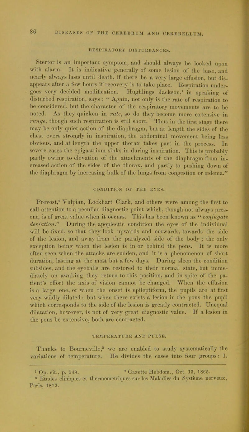 RESIMKATORY DISTLRBAN'OKS. Stertor is an important symptom, and should always be looked upon with uhum. It is indicative p;enerally of some lesion of tlie base, and nearly always lasts until death, if there be a very large effusion, but dis- appears after a few hours if recovery is to take place. Respiration under- goes very decided modification. Hughlings Jackson,' in speaking of disturbed respiration, says :  Again, not only is the rate of respiration to be considered, but tlie cluiractcr of the respiratory movements are to be noted. As they quicken in rate, so do they become more extensive in range, though such respiration is still short. Thus in the first stage there may be only quiet action of the diaphragm, but at length tlie sides of the cliest evert strongly in inspiration, the abdominal movement being less obvious, and at length the upper thorax takes part in the process. In severe cases the epigastrium sinks in during inspiration. Tiiis is probably partly owing to elevation of the attachments of the diaphragm from in- creased action of tlie sides of the thorax, and partly to pusliing down of the diaphragm by increasing bulk of the lungs from congestion or oedema. CONDITION OF THE EYES. Prevost,^ Vulpian, Lockhart Clark, and others were among the first to call attention to a peculiar diagnostic point which, though not always pres- ent, is of great value when it occurs. This has been known as  conjugate deviation. During the apoplectic condition the eyes of the individual will be fixed, so that they look upwards and outwards, towards the side of the lesion, and away from the paralyzed side of the body; the only exception being when the lesion is in or behind the pons. It is more often seen when tlie attacks are sudden, and it is a phenomenon of short duration, lasting at the most but a few days. During sleep the condition subsides, and the eyeballs are restored to their normal state, but imme- diately on awaking they return to this position, and in spite of the pa- tient's effort the axis of vision cannot be clianged. When the effusion is a large one, or when the onset is epileptiform, the pupils are at first very wildly dilated; but when there exists a lesion in the pons the pupil which corresponds to the side of the lesion is greatly contracted. Unequal dilatation, however, is not of very great diagnostic value. If a lesion in the pons be extensive, both are contracted. TEMPERATURE AND PULSE. Thanks to Bourneville,' we are enabled to study systematically the variations of temperature. He divides the cases into four groups: 1. 1 Op. cit., p. 548. ^ Gazette Hebdom., Oct. 13, 1865. ' Etudes cliniques et tliermometriques sur les Maladies du Systfeme nerveux, Paris, 1872.