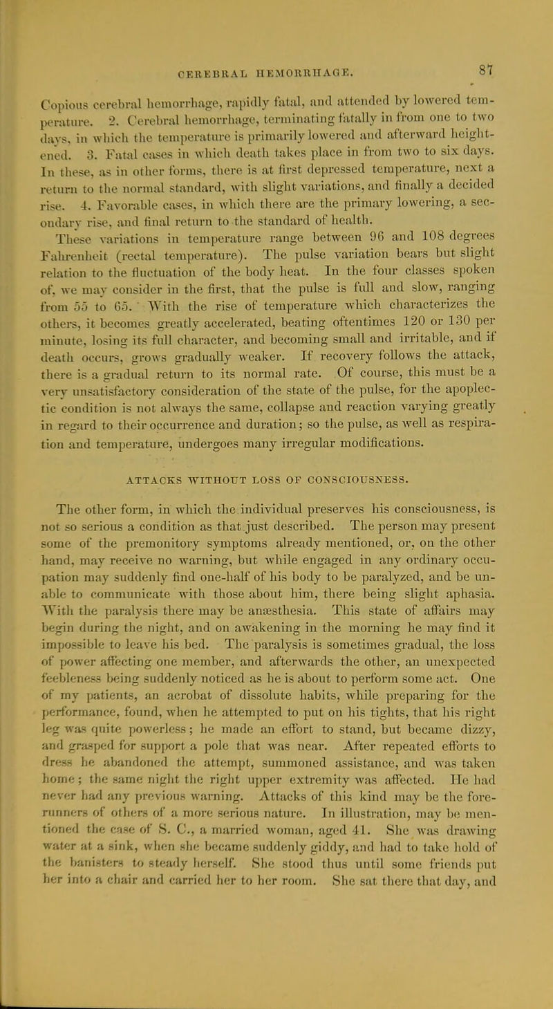 Copious cerebral hemorrhage, rapidly fatal, and attended by lowered tem- perature. 2. Cerebral hemorrhage, terminating fatally in from one to two davs, in which tlie temperature is primarily lowered and ai'terward lieiglit- ened. 3. Fatal Ciises in which death takes place in from two to six days. In these, as in other forms, there is at first depressed temperature, next a return to the normal standard, with slight variations, and finally a decided rise. 4. Favorable cases, in which there are the primary lowering, a sec- ondary rise, and final retnrn to the standard of health. These variations in temperature range between 96 and 108 degrees Fahrenheit (rectal temperature). The pulse variation bears but slight relation to the fluctuation of the body heat. In the four classes spoken of, we may consider in the first, that the pulse is full and slow, ranging from 55 to 65. ' With the rise of temperature which characterizes the others, it becomes greatly accelerated, beating oftentimes 120 or 130 per minute, losing its full character, and becoming small and irritable, and if death occurs, grows gradually weaker. If recovery follows the attack, there is a gradual return to its normal rate. Of course, this must be a very unsatisfactory consideration of the state of the pulse, for the apoplec- tic condition is not always the same, collapse and reaction varying greatly in regard to their occurrence and duration; so the pulse, as well as respira- tion and temperature, undergoes many irregular modifications. ATTACKS WITHOUT LOSS OF CONSCIOUSNESS. The other form, in which the individual preserves his consciousness, is not so serious a condition as that just described. The person may present some of the premonitory symptoms already mentioned, or, on the other hand, may receive no warning, but while engaged in any ordinary occu- pation may suddenly find one-half of his body to be paralyzed, and be un- able to communicate Avith those about him, there being slight aphasia. With the paralysis there may be anfesthesia. This state of affairs may begin during the night, and on awakening in the morning he may find it impossible to leave his bed. The paralysis is sometimes gradual, the loss of power affecting one member, and afterwards the other, an unexpected feebleness being suddenly noticed as he is about to perform some act. One of my patients, an acrobat of dissolute habits, while preparing for the performance, found, when he attempted to put on his tights, that his right leg was quite powerless; he made an effort to stand, but became dizzy, and grasped for support a pole that was near. After repeated efforts to dress he abandoned the attempt, summoned assistance, and was taken home; the same night the right upper extremity was affected. He had never had any previous warning. Attacks of this kind may be the fore- nmners of others of a more serious nature. In illustration, may be men- tioned the case of S. C, a married woman, aged 41. She was drawing water at a sink, when she became suddenly giddy, and had to take hold of the banisters to steady herself. She stood thus until some friends put her into a chair and carried her to her room. She sat there that day, and