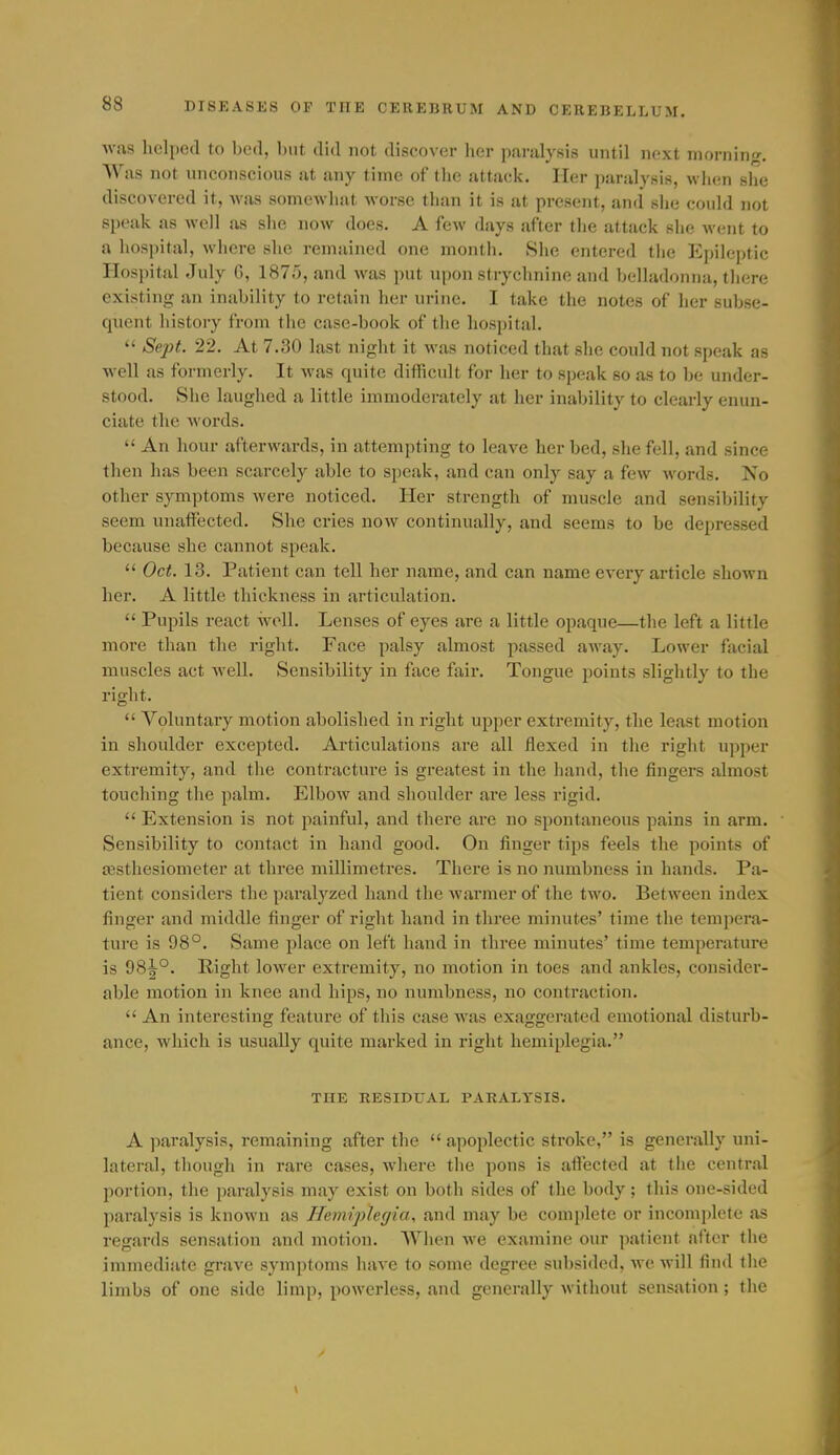 Avas helped to bed, but did not discover her paralysis until next morning. Was not unconscious at any time of the attack. Her paralysis, when she discovered it, was somewhat worse than it is at present, and slie could not speak as well as slie now does. A few days after the attack she went to a hospital, where she remained one month. She entered the Epileptic Hospital July G, 1875, and was put upon strychnine and belladonna, there existing an inability to retain her urine. I take the notes of her subse- quent liistory from the case-book of the hospital.  Sept. 22. At 7.30 last night it was noticed that she could not speak as well as formerly. It was quite difficult for her to speak so as to be under- stood. She laughed a little immoderately at her inalnlity to clearly enun- ciate the words.  An hour afterwards, in attempting to leave her bed, she fell, and since then has been scarcely able to speak, and can only say a few words. No other symptoms were noticed. Her strength of muscle and sensibility seem unaffected. She cries now continually, and seems to be depressed because she cannot speak.  Oct. 13. Patient can tell her name, and can name every article shown her. A little thickness in articulation.  Pupils react well. Lenses of eyes are a little opaque—the left a little more than the right. Face palsy almost passed away. Lower facial muscles act well. Sensibility in face fair. Tongue points slightly to the right.  Voluntary motion abolished in right upper extremity, the least motion in shoulder excepted. Articulations are all flexed in the right upper extremity, and the conti-acture is greatest in the hand, the fingers almost touching the palm. Elbow and shoulder are less rigid.  Extension is not painful, and there are no spontaneous pains in arm. Sensibility to contact in hand good. On finger tips feels the points of a3sthesiometer at three millimetres. Thei-e is no numbness in hands. Pa- tient considers the paralyzed hand the Avarmer of the two. Between index finger and middle finger of right hand in three minutes' time the tempera- ture is 98°. Same place on left hand in three minutes' time temperature is 98^°. Right lower extremity, no motion in toes and ankles, consider- able motion in knee and hips, no numbness, no contraction.  An interesting feature of this case was exaggerated emotional disturb- ance, which is usually quite marked in right hemiplegia. THE RESIDUAL PARALYSIS. A paralysis, remaining after the  apoplectic stroke, is genei'ally uni- lateral, though in rare cases, where the pons is affected at tiie central portion, the paralysis may exist on both sides of the body ; this one-sided paralysis is known as Hemiplegia, and may be complete or incomplete as regards sensation and motion. When we examine our patient after the immediate grave symptoms have to some degree subsided, we will find the limbs of one side limp, powerless, and generally without sensation ; tlie