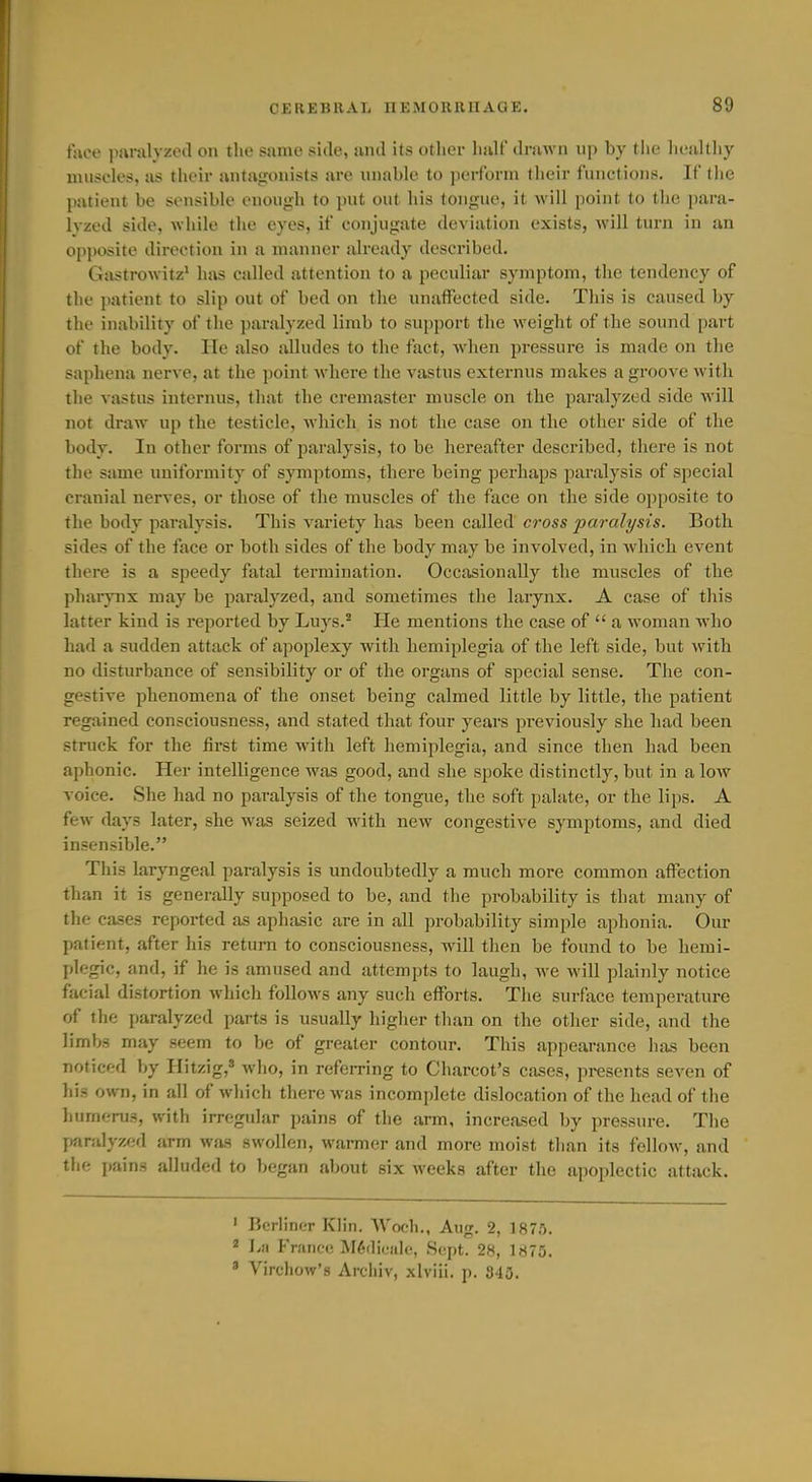face piiralyzed on the same side, and its other half drawn up by the lieaUhy iiuisclos, as their antajronists are unable to perform their functions. If tiie patient be sensible enough to put out his tongue, it will point to the para- Ivzed side, while the eyes, if conjugate deviation exists, will turn in an opposite direction in a manner already described. Gastrowitz^ has called attention to a peculiar symptom, the tendency of the patient to slip out of bed on the unaffiicted side. This is caused by the inability of the paralyzed limb to support the weight of the sound part of the body. He also alludes to the fact, wdien pressure is made on the saphena nerve, at the point where the vastus externus makes a groove with the vastus internus, that the cremaster muscle on the paralyzed side will not draw up the testicle, which is not the case on the other side of the body. In other forms of paralysis, to be hereafter described, there is not the same uniformity of symptoms, there being perhaps paralysis of special cranial nerves, or those of the muscles of the face on the side opposite to the body paralysis. This variety has been called cross paralysis. Both sides of the face or both sides of the body may be involved, in Avhich event there is a speedy fatal termination. Occasionally the muscles of the pharynx may be paralyzed, and sometimes the larynx. A case of this latter kind is reported by Luys.* He mentions the case of  a woman who had a sudden attack of apoplexy with hemiplegia of the left side, but with no disturbance of sensibility or of the organs of special sense. The con- gestive phenomena of the onset being calmed little by little, the patient regained consciousness, and stated that four years jDreviously she had been struck for the tirst time with left hemiplegia, and since then had been aphonic. Her intelligence was good, and she spoke distinctly, but in a Ioav voice. She had no paralysis of the tongue, the soft palate, or the lips. A few days later, she was seized with new congestive symptoms, and died insensible. This laryngeal paralysis is undoubtedly a much more common affection than it is generally supposed to be, and the prabability is that many of the cases reported as aphasic are in all probability simple aphonia. Our patient, after his retuni to consciousness, will then be found to be hemi- plegic, and, if he is amused and attempts to laugh, we will plainly notice facial distortion which follows any such efforts. The surface temperature of the jiaralyzcd parts is usually higlier than on the other side, and the limbs may seem to be of greater contour. This appearance has been noticed by Hitzig, who, in refeiTing to Charcot's cases, presents seven of his own, in all of which there was incomplete dislocation of the head of the humenis, with irregular pains of the arm, increased by pressure. The paralyzed arm was swollen, wanner and more moist than its fellow, and the pains alluded to began about six Aveeks after the apoplectic attack. ' Berliner Klin. Woch., Aug. 2, 1875. * I.fi France M6flic'al<!, Sept. 28, 1875. ' Virchow's Archiv, xlviii. p. 340.