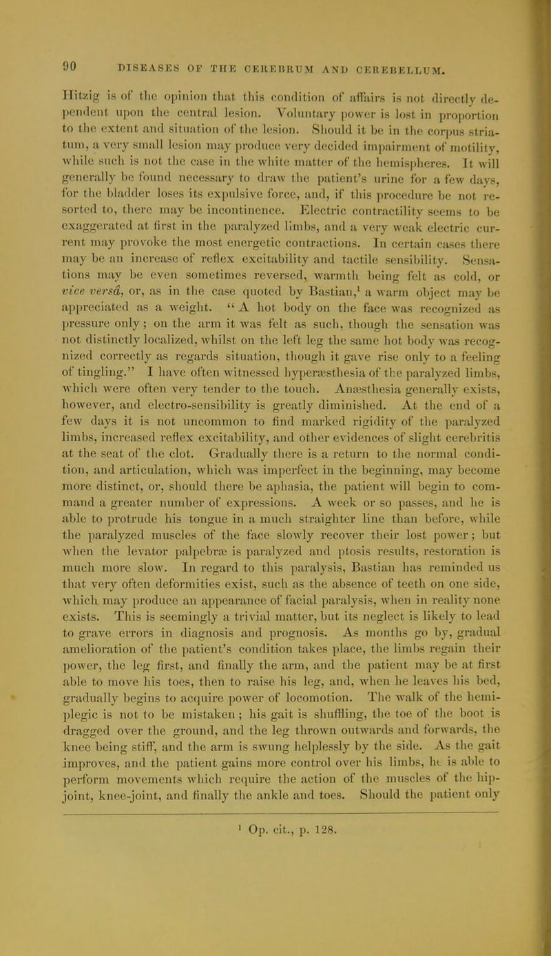 Hitzig is of the opinion that this condition of affjiirs is not directly de- pendent upon the central lesion. Voluntary power is lost in proportion to the extent and situation of the lesion. Siiould it be in the corpus stria- tum, a very small lesion may produce very decided impairment of motility, while such is not the case in the white matter of the hemispheres. It will generally he found necessary to draw the patient's urine for a few days, for the bladder loses its ex[)ulsive force, and, if tliis procedure be not re- sorted to, there may be incontinence. Electric contractility seems to be exaggerated at first in the jiaralyzed limbs, and a very weak electric cur- rent may provoke the most energetic contractions. In certain cases there may be an increase of reflex excitability and tactile sensibility. Sensa- tions may be even sometimes reversed, warmth being felt as cold, or vice versd, or, as in the case quoted by Bastian,' a warm object may be appreciated as a weight.  A hot body on the face was recognized as pressure only ; on the arm it was felt as such, though the sensation was not distinctly localized, whilst on the left leg the same hot body was recog- nized correctly as regards situation, though it gave rise only to a feeling of tingling. I have often witnessed hypera^stliesia of the paralyzed limbs, which were often very tender to the touch. Anaesthesia generally exists, however, and electro-sensibility is greatly diminished. At the end of a few days it is not uncommon to find marked rigidity of the paralyzed limbs, increased reflex excitability, and other evidences of slight cerebritis :it the seat of the clot. Gradually there is a return to the normal condi- tion, and articulation, which was impei'fect in the beginning, may become more distinct, or, should there be aphasia, the patient will begin to com- mand a greater number of expressions. A week or so passes, and he is able to protrude his tongue in a much straighter line than before, while the paralyzed muscles of the face slowly recover their lost power; but when the levator palpebi'os is paralyzed and ptosis results, restoration is much more slow. In regard to this paralysis, Bastian has reminded us that very often deformities exist, such as the absence of teeth on one side, which may produce an appearance of facial paralysis, when in reality none exists. This is seemingly a trivial matter, but its neglect is likely to lead to grave errors in diagnosis and prognosis. As months go by, gradual amelioration of the patient's condition takes place, the limbs regain their power, the leg first, and finally the arm, and the patient may be at first able to move his toes, then to raise his leg, and, when he leaves his bed, gradually begins to acquire power of locomotion. The walk of the hemi- plegic is not to be mistaken ; his gait is shuflling, the toe of the boot is dragged over the ground, and the leg thrown outwards and forwards, the knee being stiff, and the arm is swung helplessly by the side. As the gait improves, and the patient gains more control over his limbs, ht is able to perform movements which require the action of the muscles of the hip- joint, knee-joint, and finally the ankle and toes. Should the patient only > Op. cit., p. 128.