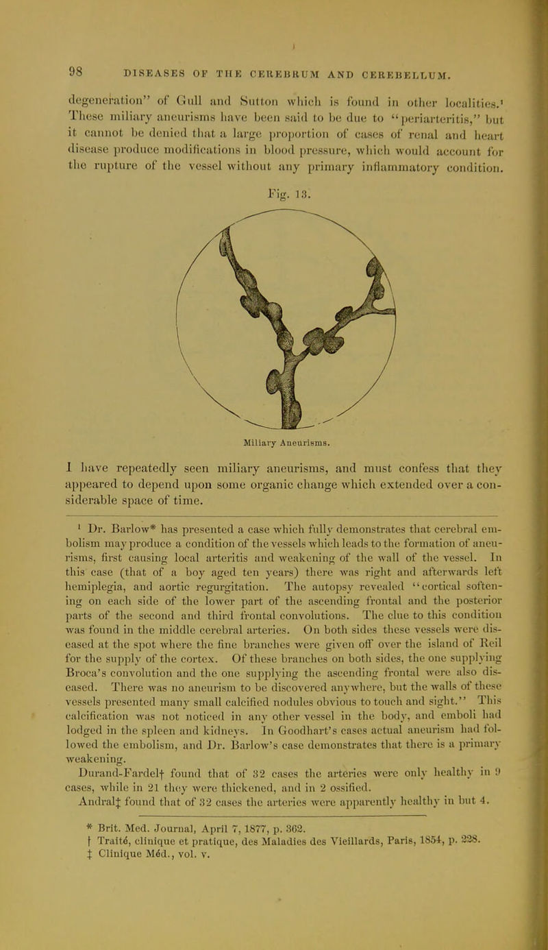 I 98 DISEASES OF THE OEUEBHUiM AND CEREBELI.UM. degeneration of Gull and Sutton which is found in other localities.' These miliary aneurisms have been said to be due to  ])eriarteritis, but it cannot be donicnl tiuit a large projjoilion of cases of renal and heart disease produce modifications in blood pressure, which would account for the rupture of the vessel without any primary inflammatory condition. Fig. 13. Miliary Aneurisms. 1 iiave repeatedly seen miliary aneurisms, and must confess that they appeared to depend upon some organic change which extended over a con- siderable space of time. ' Dr. Barlow* has presented a case which fully demonstrates that cerebral em- bolism may produce a condition of tl>e vessels which leads to the formation of aneu- risms, first causing local arteritis and weakening of tlie wall of the vessel. In this case (that of a boy aged ten years) there was right and afterwards left hemiplegia, and aortic regurgitation. The autopsy revealed cortical soften- ing on each side of the lower part of the ascending frontal and the jjosterior parts of the second and third frontal convolutions. The clue to this condition was found in tiie middle cerebral arteries. On both sides these vessels were dis- eased at the spot where the fine branches were given off over the island of Keil for the supply of the cortex. Of these branches on both sides, the one supplying Broca's convolution and the one supplying the ascending frontal were also dis- eased. There was no aneurism to be discovered anywhere, but the walls of these vessels presented many small calcified nodules obvious to touch and sight. This calcification was not noticed in any other vessel in the body, and emboli had lodged in the spleen and kidneys. In Goodhart's cases actual aneurism had fol- lowed the embolism, and Dr. Barlow's case demonstrates that there is a primary weakening. Durand-Fardelf found that of 32 cases the arteries were only healthy in !» cases, while in 21 tho.y were thickened, and in 2 ossified. AndralJ found that of 32 cases the arteries were apparently health}- in hut 4. * Brit. Med. Journal, April 7,1877, p. 3C2. t Traitd, clltiique et pratique, des Maladies des Vieillards, Paris, 1854, p. 328.