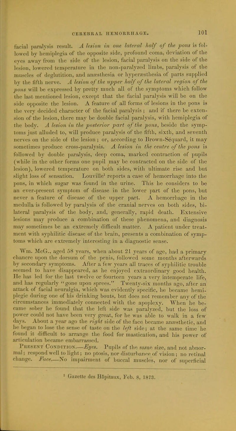 facial paralysis result. A lesion in one lateral half of the pons is fol- lowed by hemiplegia of the opposite side, profound coma, deviation of the eves awav from the side of tiie lesion, facial paralysis on the side of the lesion, lowered temperature in the non-paralyzed limbs, paralysis of the muscles of deglutition, and amvsthesia or hyperajsthesia of parts supplied by the tifth nerve. A lesion of the upper half of the lateral region of the pons will be expressed by pretty much all of the symptoms which follow the last mentioned lesion, except that the facial paralysis will be on the side opposite the lesion. A feature of all forms of lesions in the pons is the very decided character of the facial paralysis ; and if there be exten- sion of the lesion, there may be double facial paralysis, with hemiplegia of tiie body. A lesion in the posterior part of the pons, beside the symp- toms just alluded to, will produce paralysis of the fifth, sixth, and seventh nerves on the side of the lesion ; or, according to Brown-Sequard, it may sometimes produce ci'oss-paralysis. A lesion in the centre of the pons is followed by double paralysis, deep coma, marked contraction of pupils (while in the other forms one pupil may be contracted on the side of the lesion), lowered temperature on both sides, with ultimate rise and but slight loss of sensation. Louville* reports a case of hemorrhage into the pons, in which sugar was found in the urine. This he considers to be an ever-present symptom of disease in the lower part of the pons, but never a feature of disease of the upper part. A hemorrhage in the medulla is followed by paralysis of tlie cranial nerves on both sides, bi- lateral paralysis of the body, and, generally, rapid death. Extensive lesions may produce a combination of these phenomena, and diagnosis may sometimes be an extremely difficult matter. A j^atient under treat- ment with syphilitic disease of the brain, presents a combination of symp- toms which are extremely interesting in a diagnostic sense. Wm. McG., aged 58 years, when about 21 years of age, had a primary chancre upon the dorsum of the penis, followed some months afterwards by secondary symptoms. After a few years all traces of syphilitic trouble seemed to have disappeared, as he enjoyed extraordinary good health. He has led for the last twelve or fourteen years a very intemperate life, and has regularly gone upon sprees. Twenty-six months ago, after an attack of facial neuralgia, which was evidently specific, he became hemi- plegic during one of liis drinking bouts, but does not remember any of the circumstances immediately connected with the apoplexy. When he be- came sober he found that the left side was paralyzed, but the loss of power could not have been very great, for he was able to walk in a few days. Alxnit a year ago the right side of the face became anajsthetic, and he f>egan to lose the sense of taste on the left side; at the same time he found it difficult to arrange the food for mastication, and Iiis power of articulation Vjecame embarrassed. PuESEXT CoN-DiTiON-—Eyes. Pupils of the same size, and not abnor- mal; respond well to liglit; no ])tosis, nor disturbance of vision ; no retinal change. Face—No impairment of Iniccal muscles, nor of superficial ' Gazette des HOpitaux, Feb. 8, 1873.