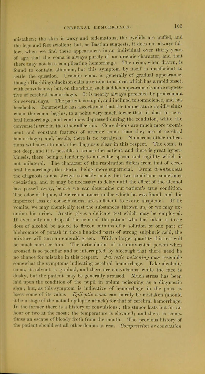 mistaken; the skin is waxy and oedematoiis, the eyelids are puffed, and the legs and feet swollen; but, as Bastian suggests, it does not always ibl- low, when we find these appearances in an individual over thirty years of age, that the coma is always purely of an ura3niic character, and that there may not he a complicating hemorrhage. The urine, when drawn, is found to contain albumen, but this symptom by itself is insufficient to settle the question. Ihunnic coma is generally of gradual appearance, tiiough Ilughlings Jackson calls attention to a form which has a rapid onset, with convulsions; but, on the whole, such sudden appearance is more sugges- tive of cerebnJ hemorrhage. It is nearly always preceded by prodromata for several days. The patient is stupid, and inclined to somnolence, and has headache. Bourneville has ascertained that the temperature rapidly sinks when the coma begins, to a point very much lower than it does in cere- bral hemorrhage, and continues depressed during the condition, while the converse is true in the other affection. Convulsions are much more promi- nent and constant features of uremic coma than they are of cerebral liemorrhage; and, beside, there is no paralysis. Numerous other indica- tions wiU serve to make the diagnosis clear in this respect. The coma is not deep, and it is possible to arouse the patient, and there is great hyper- kinesis, there being a tendency to muscular spasm and rigidity which is not unilateral. The character of the respiration differs from tliat of cere- l)ral hemorrhage, the stertor being more superficial. From drunkenness the diagnosis is not always so easily made, the two conditions sometimes coexisting, and it may be necessary to delay until the effect of the alcohol has passed away, before we can determine our patient's true condition. The odor of liquor, the circumstances under which he was found, and his imperfect loss of consciousness, are sufficient to excite suspicion. If he vomits, we may chemically test the substances thrown up, or we may ex- amine his urine. Anstie gives a delicate test which may be employed. If even only one drop of the urine of the patient who has taken a toxic dose of alcohol be added to fifteen minims of a solution of one part of bichromate of potash in three hundred parts of strong sulphuric acid, the mixture will turn an emerald green. With a larger quantity this test will be much more certain. The articulation of an intoxicated person Avhen aroused is so peculiar and so intenaipted by hiccough that there need be no chance for mistake in this respect. Narcotic poisoning may resemble somewhat the symptonis indicating cerebral hemorrhage. Like alcoholic coma, its advent is gradual, and there are convulsions, while the face is dusky, but the patient may be generally aroused. Much stress has been laid upon the condition of the pujnl in opium poisoning as a diagnostic sign ; but, as this symptom is indicative of hemorriiage in the ])ons, it loses some of its value. JEpileptic coma can liardly be mistaken (should it be a stage of the actual epileptic attack) for that of cerebral hemorrhage. In tlie former there is a history of convulsions ; the stupor lasts but for an hour or two at the most; the temperature is elevated; and there is some- times an escape of bloody froth from the mouth. The previous history of the patient should set all other doubt.s at rest. Compression or concussion