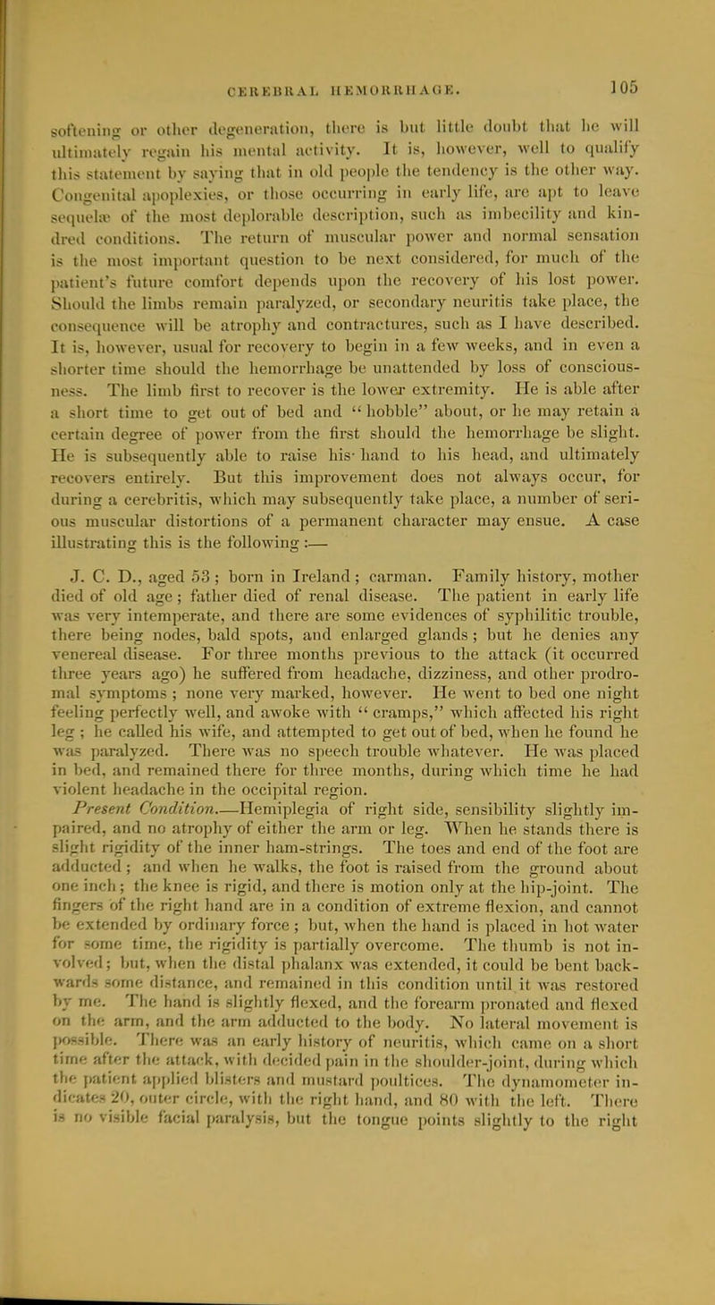 C E R K U11 A 1, 11 K M I) R11H A Ci K. softening or other degeneration, there is but little doubt that he will ultiinutoly regain liis mental aetivity. It is, however, well to qualify this statement by saying that in old people the tendency is the other way. Congenital apoplexies, or those occurring in early life, are apt to leave sequelte of the most deplorable description, such as imbecility and kin- dred conditions. The return of muscular poAver and normal sensation is the most important question to be next considered, for much of the patient's future comfort depends upon the recovery of his lost power. Should the limbs remain paralyzed, or secondary neuritis take place, the consequence will be atrophy and contractures, such as I have described. It is, however, usual for recovery to begin in a few weeks, and in even a shorter time should the hemorrhage be unattended by loss of conscious- ness. The limb first to recover is the lower extremity. He is able after a short time to get out of bed and  hobble about, or he may retain a certain degree of power from the first should the hemorrhage be slight. He is subsequently able to raise his- hand to his head, and ultimately recovers entirely. But this improvement does not always occur, for during a cerebritis, which may subsequently take place, a number of seri- ous muscular distortions of a permanent character may ensue. A case illustrating this is the following :— J. C. D., aged 53; born in Ii-eland; carman. Family history, mother died of old age; fixther died of renal disease. The patient in early life was very intemperate, and there are some evidences of syphilitic trouble, there being nodes, bald spots, and enlarged glands ; but he denies any venereal disease. For three months previous to the attack (it occurred three years ago) he suffered from headache, dizziness, and other prodro- mal symptoms ; none very marked, however. He went to bed one night feeling perfectly well, and awoke with  cramps, which affected his right leg ; he called his wife, and attempted to get out of bed, when lie found he was paralyzed. There was no speech trouble whatever. He Avas placed in bed, and remained there for three months, during Avhich time he had violent headache in the occipital region. Present Condition—Hemiplegia of right side, sensibility slightly im- paired, and no atrophy of either the arm or leg. When he stands there is slight rigidity of the inner ham-strings. The toes and end of the foot are adducted ; and when he walks, the foot is raised from the ground about one inch ; the knee is rigid, and there is motion only at the hip-joint. The fingers of the right hand are in a condition of extreme flexion, and cannot be extended by ordinary force ; but, Avhen the hand is placed in hot Avater for some time, the rigidity is partially overcome. The thumb is not in- volved; but, when the distal phalanx AA-as extended, it could be bent back- wards some distance, and remainisd in this condition until it Avas restored by me. The hand is slightly flexed, and the forearm pronated and flexed on the arm, and the arm adducted to the body. No lateral movement is j)OS3ible. There wjus an early history of neuritis, Avhich came on a short time after the attack, with decided pain in the shoulder-joint, during Avliich the patient ajjplied blisters and mustard poultices. The dynamometer in- dicates 20, outer circle, Avith the right hand, and HO Avith the left. There is no visible facial paralysis, but the tongue points slightly to the right