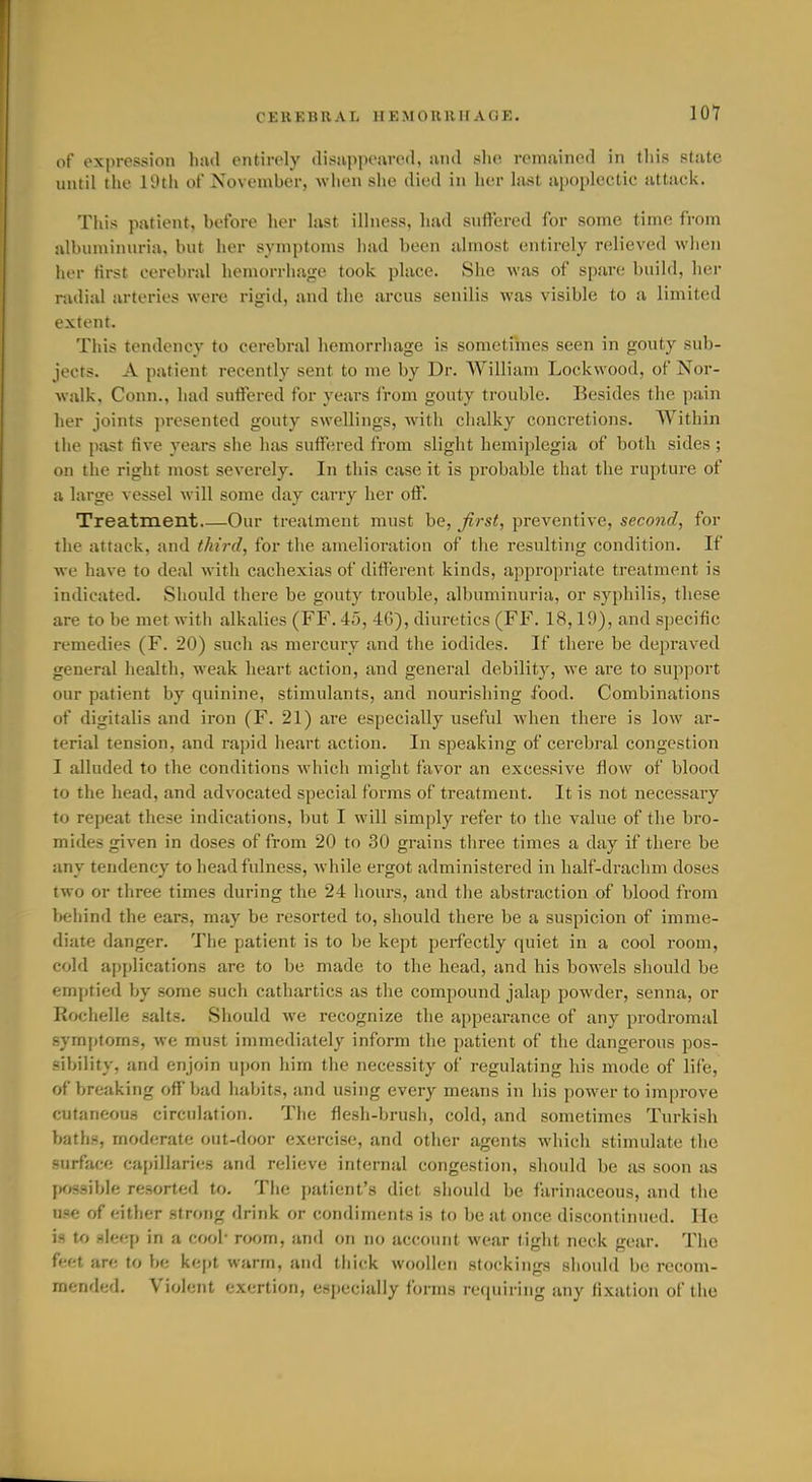 of expression luul oiitirely disiippoarcfl, and she remuined in tliis state until the 19th of November, when she died in her last apoplectic attack. This patient, before her last illness, had snffered for some time from albuminuria, but her symptoms had been almost entirely relieved when lior first cerebral hemorrhage took place. She was of spare builfl, hei- radial arteries were rigid, and the arcus senilis was visible to a limited extent. This tendency to cerebral hemorrliage is sometimes seen in gouty sub- jects. A patient recently sent to me by Dr. William Lockwood, of Nor- walk. Conn., had suffered for years Irom gouty trouble. Besides the pain lier joints presented gouty swellings, with chalky concretions. Within the past five years she has suffered from slight hemiplegia of both sides ; on the right most severely. In this case it is probable that the rupture of a large vessel will some day carry her off. Treatment Our treatment must be, first, preventive, second, for the attack, and third, for the amelioration of the I'esnltirig condition. If we have to deal with cachexias of different kinds, appropriate treatment is indicated. Should there be gouty trouble, albuminuria, or syphilis, these are to be met with alkalies (FF. 45, 46), diuretics (FF. 18,19), and specific remedies (F. 20) sucli as mercury and the iodides. If there be depraved general health, weak heart action, and general debility, we are to support our patient by quinine, stimulants, and nourishing food. Combinations of digitalis and iron (F. 21) are especially useful when there is low ar- terial tension, and rapid heart action. In speaking of cerebral congestion I alluded to the conditions which might favor an excessive fiow of blood to the head, and advocated special forms of treatment. It is not necessary to repeat these indications, but I will simply refer to the value of the bro- mides given in doses of from 20 to 30 grains three times a day if there be any tendency to head fulness, while ergot administered in half-drachm doses two or three times during the 24 hours, and the abstraction of blood from behind the ears, may be resorted to, should there be a suspicion of imme- diate danger. The patient is to be kept perfectly quiet in a cool room, cold applications are to be made to the head, and bis bowels should be emptied by some such cathartics as the compound jalap powder, senna, or Rochelle salts. Should we recognize the appearance of any prodromal symj)toms, we must immediately inform the patient of the dangerous pos- sibility, and enjoin upon him the necessity of regulating his mode of life, of breaking off bad habits, and using every means in his power to improve cutaneous circulation. The flesh-brush, cold, and sometimes Turkish baths, moderate out-door exercise, and other agents which stimulate the surface capillaries and relieve internal congestion, should be as soon as fK>s3ibIe resorted to. Tiie patient's diet should be farinaceous, and the use of either .strong drink or condiments is to be at once discontiinied. He is to -deep in a cool' room, and on no account wear tight neck gear. The feet are to be ke[)t warm, and thick woollen stockings should be recom- mfiwA'-A. Violent exertion, especially fonns requiring any fixation of the