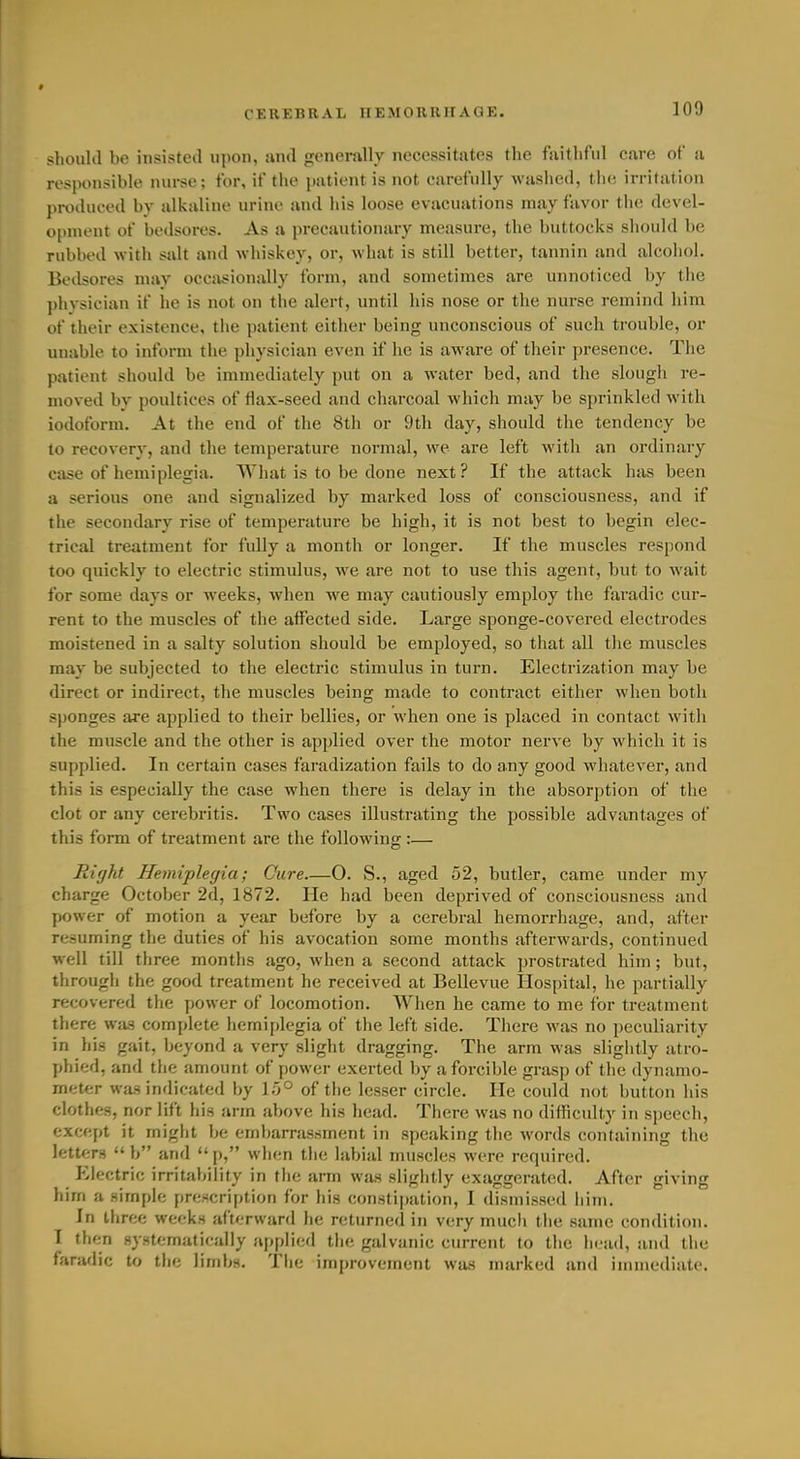 should be insisted upon, and generally necessitates the faithful care of a responsible nurse; for, if the patient is not carefully washed, the irritation produced bv alkaline urine and his loose evacuations may favor the devel- o[)nu'nt of bedsores. As a precautionary measure, the buttocks should be rubbed with salt and whiskey, or, what is still better, tannin and alcohol. Bedsores may occasionally form, and sometimes are unnoticed by the })hysician if lie is not on the alert, until his nose or the nurse remind him of their existence, the patient either being unconscious of such trouble, or unable to inform the physician even if he is aware of their presence. The patient should be immediately put on a water bed, and the slough re- moved bv poultices of flax-seed and charcoal which may be sprinkled with iodoform. At the end of the 8th or 9th day, should the tendency be to recovery, and the temperature normal, we are left with an ordinary ci\se of hemiplegia. What is to be done next? If the attack has been a serious one and signalized by marked loss of consciousness, and if the secondary rise of temperature be high, it is not best to begin elec- trical treatment for fully a month or longer. If the muscles respond too quickly to electric stimulus, we are not to use this agent, but to wait for some days or weeks, when we may cautiously employ the faradic cur- rent to the muscles of the affected side. Large sponge-covered electrodes moistened in a salty solution should be employed, so that all the muscles may be subjected to the electric stimulus in turn. Electrization may be direct or indirect, the muscles being made to contract either when both sponges are applied to their bellies, or when one is placed in contact with the muscle and the other is applied over the motor nerve by which it is supplied. In certain cases faradization fails to do any good whatever, and this is especially the case when there is delay in the absorption of the clot or any cerebritis. Two cases illustrating the possible advantages of this form of treatment are the following :— Right Hemiplegia; Cure—O. S., aged 52, butler, came under my charge October 2(1, 1872. He had been deprived of consciousness and power of motion a year before by a cerebral hemorrhage, and, after resuming the duties of his avocation some months afterwards, continued well till three months ago, when a second attack prostrated him; but, through the good treatment he received at Bellevue Hospital, he partially recovered the power of locomotion. When he came to me for treatment there was complete hemiplegia of the left side. There was no peculiarity in his gait, beyond a very slight dragging. The arm was slightly atro- phied, and the amount of power exerted by a forcible grasp of the dynamo- meter was indicated by 1.0° of the lesser circle. He could not button his clothes, nor lift his arm above his head. There was no difficulty in speech, except it might ha embarrassment in speaking the words containing the letters  b and  p, wlien tlie labial muscles were required. fMectric irritability in the arm was slightly exaggerated. After giving him a simple prescription for his constipation, I dismissed iiim. In three weeks afterward he returned in very much tlie same condition. I then systematically applied the galvanic current to the head, and the faradic to the limbs, Tlie improvement was marked and immediate.