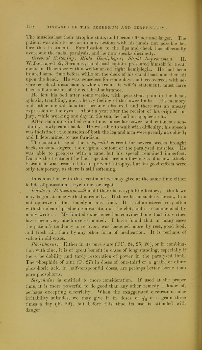 The muscles lost their atrophic state, and became firmer and larger. The patient was able to perform many actions with his hands not possible be- fore this treatment. Faradization to the lips and cheek has effectually overcome the facial paralysis, and he now speaks distinctly. Cerebral Softening; Right Hemiplegia; Slight Improvement H. Walker, aged (52, Germany, canal-boat captain, presented himself for treat- ment in December with a well-marked right hemiplegia. He had been injured some time before while on the deck of his canal-boat, and then hit upon the head. He was senseless ibr some days, but recovered, with se- vere cerebral disturbance, Avhich, from his wife's statement, must have been inflammation of the cerebral substance. He left his bed after some weeks, with persistent pain in the head, aphasia, trembling, and a heavy feeling of the lower limbs. His memory and other mental faculties became obscured, and there was an uneasy expression of the eyes. About a year after the receipt of his original in- jury, while working one day in the sun, he had an apoplectic fit. After remaining in bed some time, muscular power and cutaneous sen- sibility slowly came back. He was able to walk with difficulty; his speech Avas indistinct; the muscles of both the leg and arm were gi'catly atrophied ; and I determined to use faradism. The constant use of the very mild current for several weeks brought back, to some degree, the original contour of the paralyzed muscles. He was able to progress with a cane, but his speech remained imperfect. During the treatment he had repeated premonitory signs of a new attack. Faradism was resorted to to prevent atrophy, but its good effects were only temporary, as there is still softening. In connection with this treatment we may give at the same time either iodide of potassium, strychnine, or ergot. Iodide of Potassium—Should there be a syphilitic history, I think we may begin at once with this remedy. If there be no such dyscrasia, I do not approve of the remedy at any time. It is administered very often with the idea of producing absorption of the clot, and is recommended by many writers. My limited experience has convinced me that its virtues have been very much overestimated. I have found that in many cases the patient's tendency to recovery was hastened more by rest, good food, and fresh air, than by any other form of medication. It is perhaps of value in old cases. Phosphorus Either in its pure state (FF. 24, 25, 26), or in combina- tion with zinc, it is of great benefit in cases of long standing, especially if there be debility and tardy restoration of power in the paralyzed limb. The phosphide of zinc (F. 27) in doses of one-third of a grain, or dilute pliosphorie acid in half-teas[)Oonful doses, are perhaps better borne than pure phosphorus. Strychnine is entitled to more consideration. If used at the proper time, it is more powerful to do good than any other remedy I know of, perhaps excepting electricity. When the exaggerated electro-muscular irritability subsides, we may give it in doses of -^^ of a grain three times a day (F. 29), but before this time its use is attended with danger.