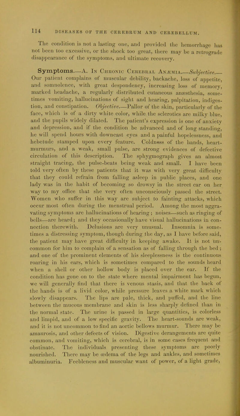 The condition is not a lasting one, and provided tlic liemorrhage has not been too excessive, or the shock too great, tliere may be a retrograde disappearance of the symptoms, and ultimate recovery. Symptoms—A. In Chronic Cerebral An^:mia Suhjective Our patient complains of muscular debility, backache, loss of appetite, and somnolence, with great despondency, increasing loss of memoiy, marked lieadache, a regularly distributed cutaneous anaistliesia, some- times vomiting, hallucinations of sight and hearing, palpitation, indiges- tion, and constipation. Objective—Pallor of the skin, particularly of the face, whicli is of a dirty white color, while the sclerotics are milky blue, and the pupils widely dilated. The patient's expression is one of anxiety and depression, and if the condition be advanced and of long standing, he will spend hours with downcast eyes and a painful hopelessness, and hebetude stamped upon every feature. Coldness of tiie hands, heart- murmurs, and a weak, small pulse, are strong evidences of defective circulation of this description. The spliygmograph gives an almost straight tracing, the pulse-beats being weak and small. I have been told very often by these patients that it was with very great difficulty that they could refrain from falling asleep in public places, and one lady was in the habit of becoming so drowsy in the street car on her way to my office that she very often unconsciously passed the street. Women who suffer in this way are subject to fainting attacks, which occur most often during the menstrual period. Among the most aggra- vating symptoms are hallucinations of hearing; noises—such as ringing of bells—are heard; and they occasionally have visual hallucinations in con- nection therewith. Delusions are very unusual. Insomnia is some- times a distressing symptom, though during the day, as I have before said, the patient may have great difficulty in keeping awake. It is not un- common for him to complain of a sensation as of falling through the bed ; and one of the prominent elements of his sleeplessness is the continuous roaring in his ears, which is sometimes comjiared to the sounds heard when a shell or other hollow body is placed over the ear. If the condition has gone on to the state where mental impairment has begun, we will generally find that there is venous stasis, and that tlie back of the hands is of a livid color, while ])ressure leaves a white mark which slowly disappears. The lips are pale, tliick, and ])uffed, and tlie line between the mucous membrane and skin is less sharpl}-^ defined than in the normal state. The urine is passed in large quantities, is colorless and limpid, and of a low specific gravity. The heart-sounds are weak, and it is not uncommon to find an aortic bellows murmur. There may be amaurosis, and other defects of vision. Digestive derangements are quite common, and vomiting, which is cerebral, is in some cases frequent and obstinate. The individuals presenting these symptoms are poorly nourished. There may be oedema of the legs and ankles, and sometimes albuminuria. Feebleness and muscular want of power, of a light grade,