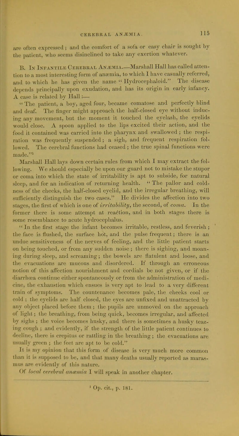 }U-e often expressed; and the comfort of a sofa or easy cliiiir is sought by the patient, who seems disinclined to take any exertion wliatever. 15. Ix Infantile Cerebral Anemia Marshall Hall has called atten- tion to a most interesting form of anajmia, to which I have casually referred, and to which he has given the name  Hydroceplialoid. Tlie disease depends principally upon exudation, and has its origin in early infancy. A case is related by Hall:— The patient, a boy, aged four, became comatose and perfectly blind and deaf. Tlie finger miglit approach the half-closed eye Avithout induc- ing any movement, but the moment it touched the eyelash, tiie eyelids woidd close. A spoon applied to the lips excited their action, and the food it contained was carried into the pharynx and swallowed ; the respi- ration was frequently suspended ; a sigh, and frequent respiration fol- lowed. Tiie cerebral functions had ceased; the true spinal functions were made.^ Marshall Hall lays down certain rules from which I may extract the fol- lowing. We should especially be upon oar guard not to mistake the stupor or coma into which the state of irritability is apt to subside, for natural sleep, and for an indication of returning health.  The pallor and cold- ness of the cheeks, the half-closed eyelid, and the irregular breathing, will sufficiently distinguish the two cases. He divides the affection into two stages, the first of which is one of irritability, the second, of coma. In the former there is some attempt at reaction, and in both stages there is some resemblance to acute hydrocephalus.  In the first stage the infant becomes irritable, restless, and feverish ; the face is flushed, the surface hot, and the pulse frequent; there is an undue sensitiveness of the nerves of feeling, and the little patient starts on being touched, or from any sudden noise; there is sighing, and moan- ing during sleep, and screaming; the bowels are flatulent and loose, and the evacuations are mucous and disordered. If through an erroneous notion of this affection noui'ishment and cordials be not given, or if the diarrhoea continue either spontaneously or from the administration of medi- cine, the exhaustion wliich ensues is very apt to lead to a very difl'erent train of symptoms. The countenance becomes pale, the cheeks cool or cold ; the eyelids are half closed, the eyes are unfixed and unattracted by any object placed before them ; the pupils are unmoved on the approach of light; the breatliing, from being quick, becomes irregular, and affected by sighs ; the voice becomes husky, and there is sometimes a husky teaz- ing cough ; and evidently, if the strengtli of the little patient continues to decline, there is crepitus or rattling in the breathing; the evacuations are usually green ; the feet are apt to be cold. It is my opinion that this form of disease is very much more common tlian it is supposed to be, and that many deaths usually reported as maras- mus arc evidently of this nature. ()f local cerebral ancemia I will speak in another chapter. ' Op. cit., p. 181.