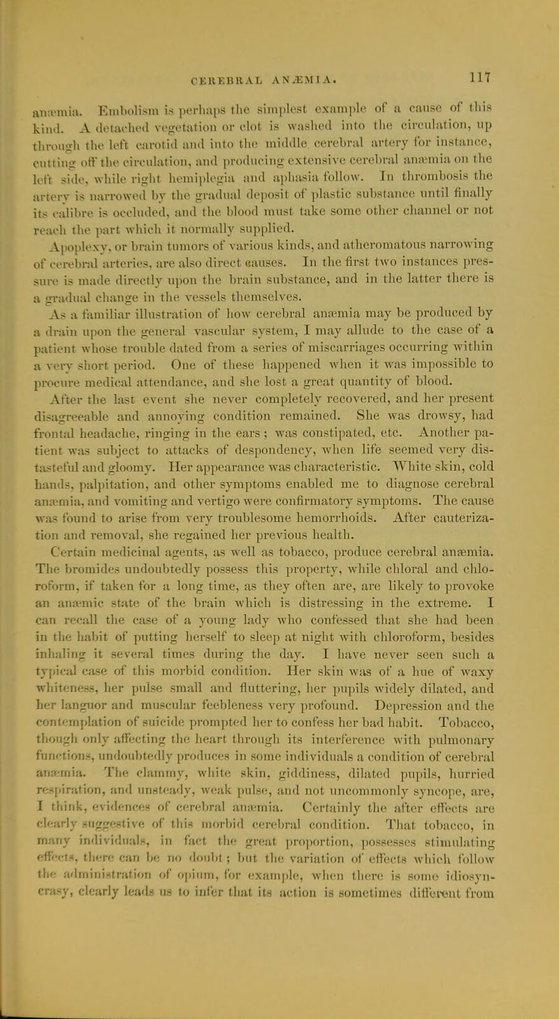 in aiKvmiu. Embolism is perluips the simplest example of a cause of this kiml. A iletai-hed vegetation or clot is washed into the circulation, up through the left carotid and into tlie middle cerebral artery for instance, cutting off the circulation, and producing extensive cerebral anaemia on the loft side, while right hemiplegia and aphasia follow. In thrombosis the artery is narrowed by the gradual deposit of plastic substance until finally its calibre is occluded, and the blood must take some other channel or not reach the part which it normally supplied. Apoplexy, or brain tumors of various kinds, and atheromatous narrowing of cerebnil arteries, are also direct aauses. In the first two instances pres- sure is made directly upon the brain substance, and in the latter there is a gradual change in the vessels themselves. As a familiar illustration of how cerebral anaemia may be produced by a drain upon the general vascular system, I may allude to the case of a patient whose trouble dated from a series of miscarriages occurring within a very short period. One of these lu^ppened when it was impossible to procure medical attendance, and she lost a great quantity of blood. After the last event she never completely recovered, and her present disagreeable and annoying condition remained. She was drowsy, had frontal headache, ringing in the ears ; was constipated, etc. Another pa- tient was subject to attacks of despondency, when life seemed very dis- tasteful and gloomy. Her appearance was characteristic. White skin, cold hands, palpitation, and other symptoms enabled me to diagnose cerebral anaemia, and vomiting and vertigo were confirmatory symptoms. The cause was found to arise from very troublesome hemorrhoids. After cauteriza- tion and removal, she regained her previous liealth. Certain medicinal agents, as well as tobacco, produce cerebral anfemia. The bromides undoubtedly possess this property, while chloral and chlo- roform, if taken for a long time, as they often are, are likely to provoke an anatmic state of the brain which is distressing in the extreme. I can recall the case of a young lady who confessed that she had been in the habit of putting herself to sleep at night with chloroform, besides inhaling it several times during the day. I have never seen such a tyjiical case of this morbid condition. Her skin was of a hue of w^axy whiteness, her pulse small and fluttering, her pupils widely dilated, and her languor and muscular feebleness very profound. Depression and the contemplation of suicide prompted her to confess her bad habit. Tobacco, though only affecting the heart through its interference with pulmonary functions, undoubtedly produces in some individuals a condition of cerebral anfr;mia. The clammy, white skin, giddiness, dilated pupils, hurried rertI)iration, and unstea<ly, wc;ik pulse, and not uncommordy syncope, are, I think, evidences of cerebral antemia. Certainly the after efleets are clearly suggestive of this morbid cerebral condition. That tobacco, in many individuals, in fact the great ])roportion, possesses stimulating effects, there can l^e no doul)t; but the variation of effects which follow the administration of opium, for cxiiniplc, wlien tiiere is some idiosyn- crasy, clearly leads us to infer that its action is sometimes diflibreut from