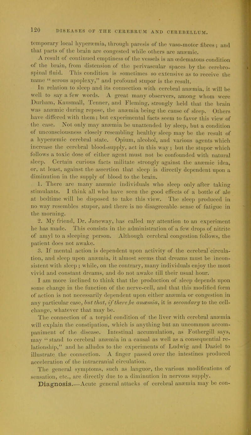 tenipoi-iiry loeiil hypenemia, llirough paresis of the vaso-motor fibres ; and that parts of tlie l)raiii are i!oii>^est('<l while otliers are aiiicmic. A result of contiiuied emptiness of tlie vessels is an fjedeniatous condition of the brain, from distension of tlie perivascular sjiaces by the cereljro- spinal fluid. This condition is sometimes so extensive as to receive the name  serous ajioplexy, and profound stupor is the result. In relation to sle(i]) and its connection with cerebral anaemia, it will be well to say a few words. A great many observers, among whom were Durham, Kausmall, Tenner, and Fleming, strongly held that the brain M'as anannic during repose, the an;emia being the cause of sleep. Others have differed with them; but experimental facts seem to favor tliis view of the case. Not only may antemia be unattended by sleep, but a condition of unconsciousness closely resembling healthy sleep may be the result of a hypera^mic cerebral state. Opium, alcohol, and various agents which increase the cerebral blood-supply, act in this way; but the stupor which follows a toxic dose of either agent must not be confounded with natural sleep. Certain curious facts militate strongly against the anasmic idea, or, at least, against the assertion that sleep is directly dependent upon a diminution in the supply of blood to the brain. 1. There are many anasmic individuals who slec}) only after taking stimulants. I think all who have seen the good effects of a bottle of ale at bedtime will be disposed to take this view. The sleep ])roduced in no way resembles stupor, and there is no disagreeable sense of fatigue in the morning. 2. My friend. Dr. Janeway, has called my attention to an experiment lie has made. This consists in the administration of a few drojis of nitrite of amyl to a sleeping person. Although cerelji-al congestion follows, the patient does not awake. 3. If mental action is dependent upon activity of the cerebral circula- tion, and sleep upon auiemia, it almost seems that dreams must be incon- sistent with sleep ; while, on the contrary, many individuals enjoy the most vivid and constant dreams, and do not awake till their usual hour. I am more inclined to think that the production of sleep depends upon some change in the function of the nerve-cell, and that this modified form of action is not necessarily dependent upon either antemia or congestion in any particular case, but that, if there J>e ancemia, it is secondary to the cell- change, Avhatever that may be. The connection of a torjjid condition of the liver with cerebral anaMnia •will exi)lain the constiiiiition, which is anytliing but an uncommon accom- paniment of the disease. Intestinal accumulation, as Fothergill says, may  stand to cerebral anajmia in a causal as Avell as a consequential re- lationsliip, and he alludes to the experiments of Ludwig and Daziel to illustrate the connection. A finger passed over the intestines produced accelera(;ion of the intracranial circulation. The general symptoms, such as languor, the various modifications of sensation, etc., are directly due to a diminution in nervous supply. Diagnosis Acute general attacks of cerebi-al aiuemia may be con-