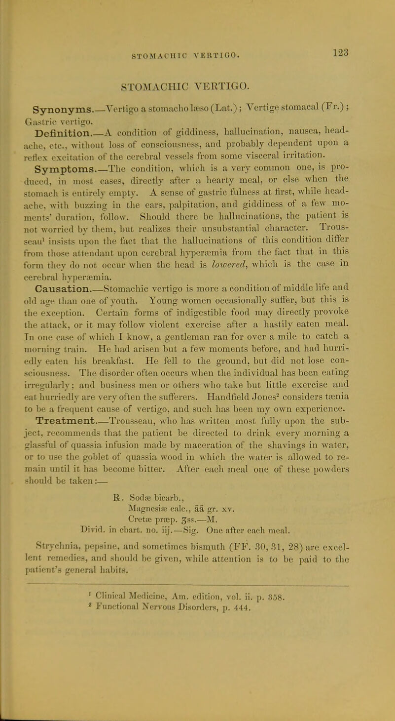 STOMACHIC VERTIGO. STOMACHIC VERTIGO. Synonyms Vertigo a stomaclio loeso (Lat.); Vertige stomacal (Fr.) ; Gastric vertigo. Definition A condition of giddiness, liallucination, nausea, head- ache, etc., without k)ss of consciousness, and probably dependent upon a reflex excitation of the cerebral vessels from some visceral irritation. Symptoms The condition, which is a very common one, is pro- duced, in most cases, directly after a liearty meal, or else when the stomach is entirely empty. A sense of gastric fulness at first, while head- aclie, with buzzing in the ears, palpitation, and giddiness of a few mo- ments' duration, follow. Should there be hallucinations, the patient is not worried by them, but realizes their unsubstantial character. Trous- seau^ insists upon the fact that the hallucinations of this condition differ from those attendant upon cerebral hypera3mia from the fact that in this form they do not occur when the head is lowered, which is the case in cerebral hypenvmia. Causation Stomachic vertigo is more a condition of middle life and old age than one of youth. Young women occasionally suffer, but this is the exception. Certain forms of indigestible food may directly provoke the attack, or it may follow violent exercise after a hastily eaten meal. In one case of which I know, a gentleman ran for over a mile to catch a morning train. He had arisen but a few moments before, and had hurri- edly eaten his breakfast. He fell to the ground, but did not lose con- sciousness. The disorder often occurs when the individual has beeai eating irregularly; and business men or others who take but little exercise and eat hurriedly are very often the sufferers. Handfield Jones^ considers taenia to be a frequent cause of vertigo, and such has been my own experience. Treatment Trousseau, who has written most fully upon the sub- ject, recommends that the patient be directed to drink every morning a glassful of quassia infusion made by maceration of the shavings in water, or to use the goblet of quassia wood in whicli the water is allowed to re- main until it has become bitter. After each meal one of these powders should be taken:— R. Sodae bicarb., MagnesiiB ealc, aa gr. xv. Cretae praep. gss.—M. Divid. in chart, no. iij.—Sig. One after each meal. Strj'chnia, pepsine, and sometimes bismuth (FF. 30, 31, 28) are excel- lent remedies, and should be given, while attention is to be paid to the patient's general liabits. ' Clinical Medicine, Am. edition, vol. ii. p. ,358. ^ P'linr-tional Xervous Disorders, p. 444.