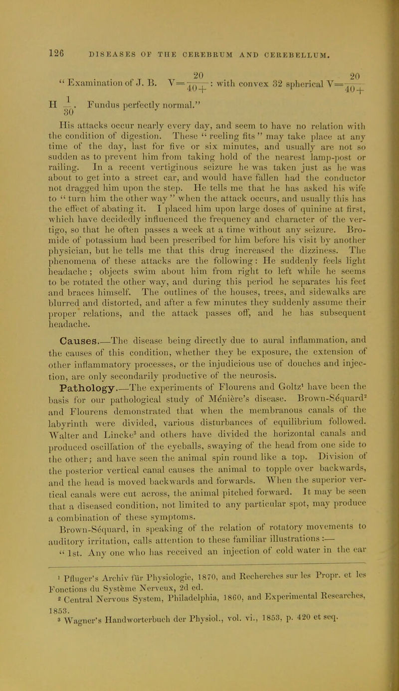 20 20  Examination of J. B. V=77p-: with convex 32 spherical V=T7r- 4U-t- ' 4U-|- H -1^. Fundus perfectly normal. His attacks occur nearly every day, and seem to have no relation with the condition of digestion. These  reeling fits  may take ])lace at any time of the day, last for five or six minutes, and usually are not so sudden as to prevent him from taking hold of the nearest lam|)-post or railing. In a recent vertiginous seizure he was taken just as he was about to get into a street car, and would have fallen had the conductor not dragged him upon the step. He tells me that he has asked his wife to  turn him the other way  when the attack occurs, and usually this has the effect of abating it. I placed liim upon large doses of quinine at first, which have decidedly influenced the frequency and character of the ver- tigo, so that he often passes a week at a time without any seizure. Bro- mide of potassium had been ])rescribed for him before his visit by another physician, but he tells me that this drug increased the dizziness. The phenomena of these attacks are the following: He suddenly feels light headache ; objects swim about him from right to left while he seems to be rotated the other way, and during this period he separates his feet and braces himself. The outlines of the houses, trees, and sidewalks are blurred and distorted, and after a few minutes they suddenly assume their proper relations, and the attack passes off', and lie has subsequent headache. Causes Th(! disease being directly due to aural inflammation, and the causes of this condition, whether they be exposure, the extension of other inflammatory processes, or the injudicious use of douches and injec- tion, are only secondarily productive of the neurosis. Pathology The experiments of Flourens and Goltz' have been the basis for our pathological study of Mdniere's disease. Brown-S^quard'' and Flourens demonstrated that when the membranous canals of the labyrinth were divided, various disturbances of equilibrium followed. AYalter and Lincke' and others have divided the horizontal canals and produced oscillation of the eyeballs, swaying of the head from one side to the other; and have seen the animal spin round like a top. Division of the posterior vertical canal causes the aninuil to topple over backwards, and the liead is moved backwards and forwards. When the superior ver- tical canals were cut across, the animal pitched forward. It may be seen that a diseased condition, not limited to any particular spot, may produce a combination of these symptoms. Brown-Sequard, in speaking of the relation of rotatory movements to auditory irritation, calls attention to these familiar illustrations:— 1st. Any one Avho has received an injection of cold water in the ear 1 Pfluger's Archiv fur riiysiologic, 1870, and Reeherchos sur les Propr. et los Fonctions du Systfeme Nerveux, 2d ed. 2 Central Nervous System, Thiladelpliia, 18G0, and Experiiucutal Researches, 3 Wan^ner's Handworterbuch der Physiol., vol. vi., 1853, p. 420 et seq.