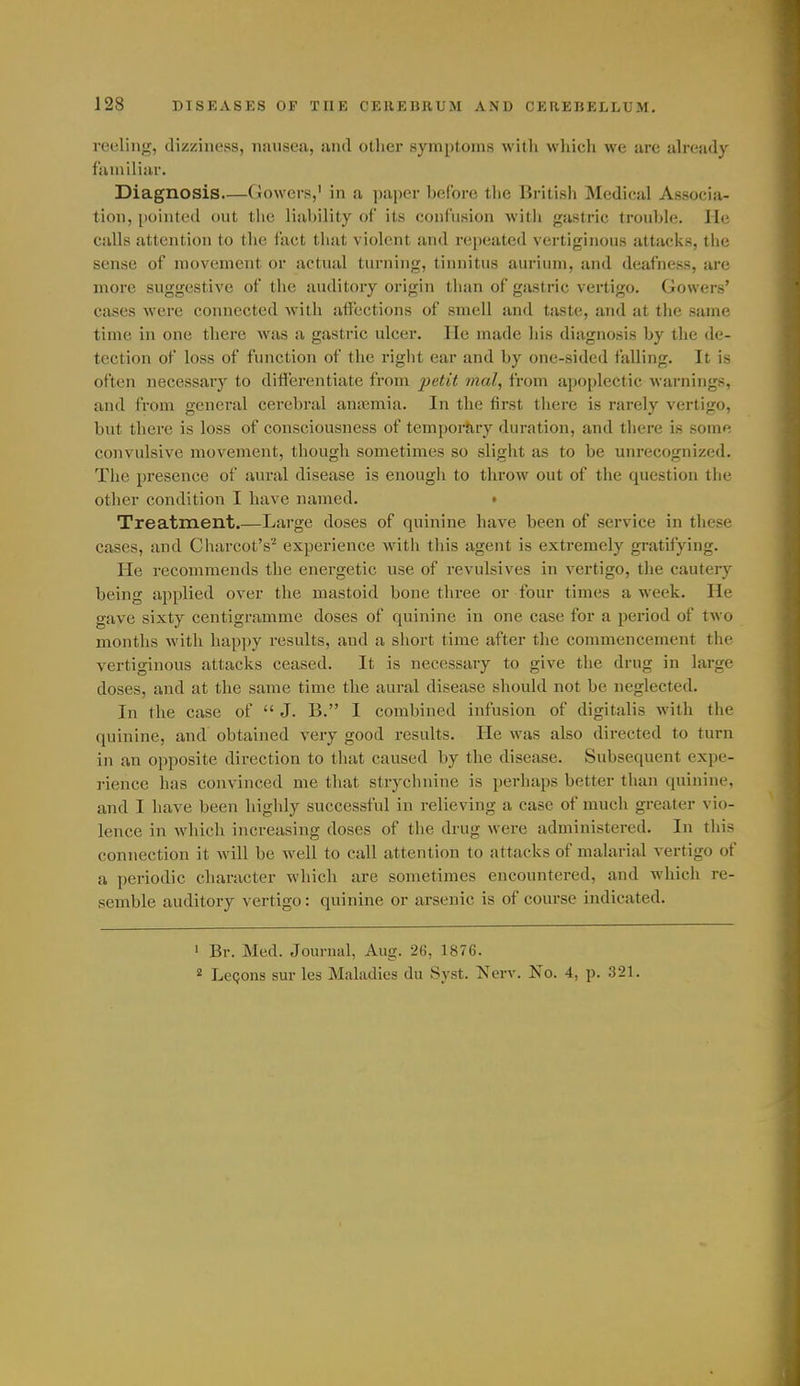 reding, dizziness, nausea, and otlier symptoms with which we are already familiar. Diagnosis Gowcr.s,' in a paper before tlie Britisl) Medical Associa- tion, pointed out the liability of its confusion witli gastric trouble. He calls attention to the fact that violent and repeated vertiginous attacks, the sense of movement or actual turning, tinnitus aurium, and deafness, are more suggestive of tlie auditory origin than of gastric vertigo. Gowers' cases were connected with affections of smell and taste, and at the same time in one there was a gastric ulcer. He made his diagnosis by the de- tection of loss of function of the right ear and by one-sided falling. It is often necessary to differentiate from petit mal, from apoplectic warnings, and from general cerebral amemia. In the first tliere is rarely vertigo, but there is loss of consciousness of temporary duration, and there is some convulsive movement, though sometimes so slight as to be unrecognized. The presence of aural disease is enough to throw out of the question the other condition I have named. • Treatment.—Large doses of quinine have been of service in these cases, and Charcot's''' experience with this agent is extremely gratifying. He recommends the enei-getic use of revulsives in vertigo, the cauteiy being applied over the mastoid bone three or four times a week. He gave sixty centigramme doses of quinine in one case for a period of two months with happy results, and a short time after the commencement the vertiginous attacks ceased. It is necessary to give the drug in large doses, and at the same time the aural disease should not be neglected. In the case of  J. B. I combined infusion of digitalis with the quinine, and obtained very good results. He was also directed to turn in an opposite direction to that caused by the disease. Subsequent expe- rience has convinced me that strychnine is perhaps better than quinine, and I have been highly successful in relieving a case of much greater vio- lence in which increasing doses of the drug were administered. In this connection it will be well to call attention to attacks of malarial vertigo of a periodic character which are sometimes encountered, and which re- semble auditory vertigo: quinine or arsenic is of course indicated. • Br. Med. Journal, Aug. 26, 1876. 2 LeQons sur les Midadies du Syst. Nerv. No. 4, p. 321.