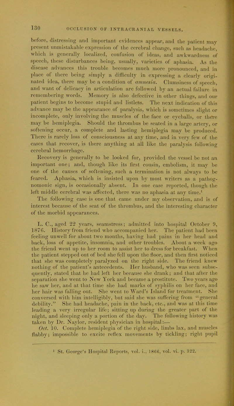 before, distressing and important evidences appear, and tlie patient may present unmistakablo exjjression of the cerebral cliangc;, such as headache, •vvliich is generally localized, confusion of ideas, and awkwardness of speech, these disturbances being, usually, varieties of aphasia. As tlie disease advances this trouble becomes much more pronounced, and in place of there being simply a difficulty in expressing !i clearly origi- nated idea, there may be a condition of amnesia. Clumsiness of speech, and want of delicacy in articulation are followed by an actual failure in remembering words. Memory is also defective in other things, and our patient begins to become stupid and listless. The next indication of this advance may be the appearance of paralysis, which is sometimes slight or incomplete, only involving the muscles of the face or eyeballs, or thc»re may be hemiplegia. Should the thrombus be seated in a large artery, or softening occur, a complete and lasting hemiplegia may be produced. There is rarely loss of consciousness at any time, and in very few of the cases that recover, is there anything at all like the paralysis following cerebral hemorrhage. Recovery is generally to be looked for, provided the vessel be not an important one; and, though like its first cousin, embolism, it may be one of the causes of softening, such a termination is not always to be feared. Aphasia, which is insisted upon by most writers as a pathog- nomonic sign, is occasionally absent. In one case reported, though the left middle cerebral was affected, there was no aphasia at any time.' The following case is one that came under my observation, and is of interest because of the seat of the thrombus, and the interesting character of the morbid appearances. L. C, aged 22 years, seamstress; admitted into hospital October 9, 1876. History from friend who accompanied her. The patient had been feeling unwell for about two months, having had pains in her head and back, loss of appetite, insomnia, and other troubles. About a week ago the friend went up to her room to assist her to dress for breakfast. When the patient stepped out of bed she fell upon the floor, and then first noticed that she was completely paralyzed on the right side. The friend knew nothing of the patient's antecedents. Iler husband, who was seen subse- quently, stated that he had left her because she drank; and that after the separation she went to New York and became a prostitute. Two years ago he saw her, and at that time she had marks of syphilis on her face, and her hair was falling out. She went to Ward's Island for treatment. She conversed with him intelligibly, but said she was suffering from general debility. She had headache, pain in the back, etc., and was at this time leading a very irregular life; sitting up during the greater part of the night, and sleeping only a portion of the day. The following history wa-s taken by Dr. Naylor, resident physician in liospital:— Oct. 10. Complete hemiplegia of the right side, limbs lax, and muscles flabby; impossible to excite reflex movements by tickling; right pupil ' St. George's Hospital Reportf;, vol. !.. I8fi6, vol. vi. p. 322.