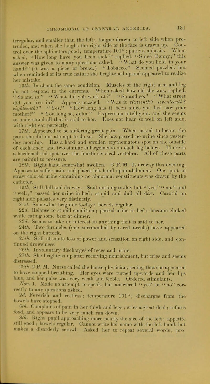 irregular, iind smaller than the left; tongue drawn to left side when pro- truded, and when she laughs tlie right side of the face is drawn nj). Con- trol over the sphincters good; temperature 101°; patient a])hasic. AVhen asked,  How long have you been sick? replied, Since Benny; this answer was given to many (piestions asked. What do you hold in your hand? (it was a piece of bread.) Tobacco. Seemed puzzled, but when ren\inded of its true nature she brightened up and appeared to realize her mistake. loth. In about the same condition. Muscles of the right arm and leg do not respond to the currents. When asked how old she was, replied, ■■ So and so.  What did yo\i work at ?  So and so.  Wliat street did you live in? Appears puzzled. AVas it sixteenth? seventeenth'? eighteenthV Yes. How long has it been since you last saw your mother?  You long so, John. Expression intelligent, and she seems to understand all that is said to her. Does not hear so well on left side, with right ear perfectly. 11 th. Appeared to be suffering great pain. When asked to locate the pain, she did not attempt to do so. She has passed no urine since yester- day morning. Has a hard and swollen erythematous spot on the outside of each knee, and two similar enlargements on each leg below. There is a hardened red spot over the fourth cervical vertebra. All of these part* are painful to pressure. 18^^. Right hand somewhat swollen. 6 P.M. Is drowsy this evening. Appears to suffer pain, and places left hand upon abdomen. One pint of straw-colored urine containing no abnormal constituents w^as drawn by the catheter. 19^;^. Still dull and drowsy. Said nothing to-day but  yes,  no, and  well; passed her urine in bed; stupid and dull all day. Cai0tid on right side pulsates very distinctly. 2\st. Somewhat brighter to-day ; bowels regular. 2'2d. Relapse to stupid condition ; passed urine in bed ; became choked while eating some beef at dinner. 2.5(Z. Seems to take no interest in anything that is said to her. '2Uh. Two furuncles (one surrounded by a red areola) have appeared on the right buttock. 2:}th. Still absolute loss of power and sensation on right side, and con- tinued drowsiness. 2^)th. Involuntary discharges of feces and urine. . 21th. She brightens up after receiving nourishment, but cries and seems distressed. 2 P. M. Nurse called the house physician, seeing that she appeared to have stopped breathing. Her eyes were turned upwards and her lips blue, and her pulse was very weak and feeble. Ordered stimulants. Nfjv. 1. Made no attempt to speak, but answered yes or  no cor- rectly to any questions asked. 2d. Feverish and restless; temperature 101°; discharges from the bowels have stopped. C)f.h. Comjilains of pain in her thigh and legs ; cries a great deal; refuses food, and appears to be very much run down. Hth. Kiglit pupil approaching more nearly the size of the left; appetite still gwfl; bowels regular. Cannot write h(!r name with the Mt hand, but makes a disorderly scrawl. Asked her to r<'p('at several words; pro