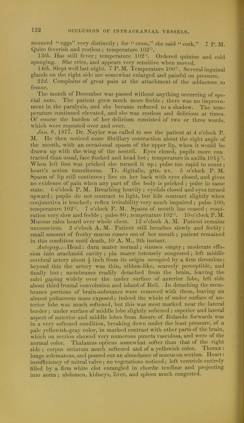 nouncecl  eggs very distinctly; for  cross, she said  cork. 7 P, M. Quite feverish and restless; temperature 102°. 13t/i. lliis still fever; tempuriiture 102°. Ordered quinine and cold sponging. She cries, and appears very sensitive when moved. 14t.h. Slei)t well last night. 7 P.M. Temperature 100°. Several inguinal glands on the right side are somewhat enlarged and painful on ])ressure. 2'2d. Complains of great pain at the attachment of the adductors to femur. Th(i month of December was passed without anything occurring of spe- cial note. The patient grew much more feeble; there was no improve- ment in the paralysis, and she became reduced to a shadow. Tlie tem- j)erature continued elevated, and she was restless and delirious at times. Of course the burden of her delirium consisted of two or three words, which were repeated over and over. Jmi. 8, 1877. Dr. Naylor was called to see the patient at 4 o'clock P. M. He then noticed some fibrillary contraction about the right angle of the mouth, with an occasional spasm of the upper lip, when it would be drawn up with the wing of the nostril. Eyes closed, pujjils more con Iracted than usual, face tlushed and head hot; temperature in axilla 1014°. When left foot was pricked she turned it up ; pulse too rapid to count; heart's action tumultuous. Tr. digitalis, gtts. xv. 5 o'clock P. M. Spasm of lip still continues; lies on her back with eyes closed, and gives no evidence of pain when any part of the body is pricked ; pulse in same state. G o'clock P. M. Breathing heavily ; eyelids closed and eyes turned upward; pupils do not contract to light, but lids contract slightly when conjunctiva is touched; reflex irritability very much impaired; pulse 100; temperature 102°. 7 o'clock P. M. Spasm of mouth has ceased ; respi- ration very slow and feeble ; pulse 80 ; temperature 102°. lOo'clock P.M. Mucous rales heard over whole chest. 12 o'clock A. M. Patient remains unconscious. 2 o'clock A. M. Patient still breathes slowly and feebly; small amount of frothy mucus comes out of her mouth ; patient remained in this condition until death, 10 A. M., 9th instant. Autopsy Head : dura mater normal; sinuses empty ; moderate effu- sion into arachnoid cavity ; pia mater intensely congested ; left middle cerebral artery about ^ inch from its origin occupied by a firm thrombus; beyond this the artery was thin, ribbon-like, scarcely perceptible, and finally lost; membranes readily detached from the brain, leaving the sulci gaping widely over the under surface of anterior lobe, left side about third frontal convolution and island of Reil. In detaching the mem- branes portions of brain-substance were removed with them, leaving an almost pultaceous mass exposed; indeed the whole of under surface of an- terior lobe was much softened, but this was most marked near the lateral border ; under surface of middle lobe slightly softened ; sui)erior and lateral aspect of anterior and middle lobes from fissure of Rolando forwards was in a very softened condition, breaking down under the least pressure, of a pale yellowish-gray color, in marked contrast with other parts of the brain, whicli on section sliowed very numerous puncta vasculosa, and were of the normal color. Thalamus opticus somewhat softer than that of the right side ; corpus striatum much softened and of a yellowish color. Tiiorax: lungs cjc<lematous, and poured out an abundance of mucus on section. Heart: insufficiency of mitral valve; no vegetations noticed; left ventricle entirely filled by a firm white clot entangled in chordaj tendinaj and projecting into aorta; abdomen, kidueys, liver, and spleen much congested.