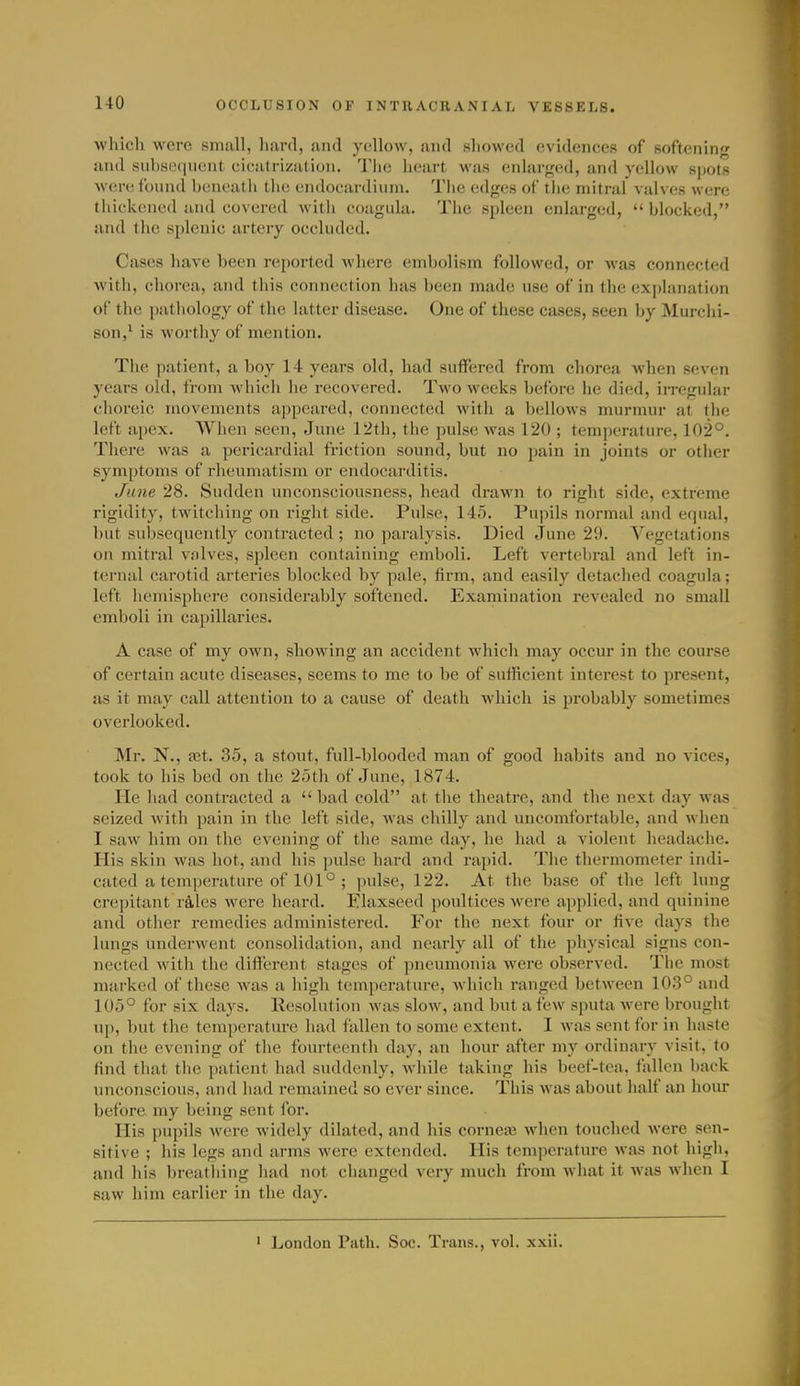 which were small, hard, and yellow, and showed evidences of softening and sul)Hi'(iiicnt cii-iitrization. Tlie lieart was enlarged, and yellow spots were founil beneath the endocardium. The edges of tlie mitral valves were tliickened and covered with coagula. The spleen enlarged,  blocked, and the splenic artery occluded. Cases have been reported where embolism followed, or was connected with, chorea, and this connection has been made use of in the explanation of the pathology of the latter disease. One of these cases, seen by Murchi- son,^ is worthy of mention. The patient, a boy 14 years old, had suffered from chorea when seven years old, from whicli he recovered. Two weeks before he died, in-egular choreic movements appeared, connected with a bellows murmur at the left apex. When seen, June 12th, the pulse was 120 ; temperature, 102°. There was a pericardial friction sound, but no pain in joints or other symptoms of rheumatism or endocarditis. June 28. Sudden unconsciousness, head drawn to right side, extreme rigidity, twitching on right side. Pulse, 145. Pupils normal and equal, but subsequently contracted ; no paralysis. Died June 29. V'egetations on mitral valves, spleen containing emboli. Left vertebral and left in- ternal carotid arteries blocked by pale, firm, and easily detached coagula; left hemisphere considerably softened. Examination revealed no small emboli in capillaries. A case of my own, sliowing an accident which may occur in the course of certain acute diseases, seems to me to be of sufficient interest to present, as it may call attention to a cause of death Avhich is probably sometimes overlooked. Mr. N., a3t. 35, a stout, full-blooded man of good habits and no vices, took to his bed on the 25th of June, 1874. lie had contracted a  bad cold at the theatre, and the next day was seized with pain in the left side, was chilly and uncomfortable, and when I saw him on the evening of the same day, he had a violent headache. His skin was hot, and his ])ulse hard and rapid. The thermometer indi- cated a temperature of 101° ; pulse, 122. At the base of the left lung crepitant rales were heard. Flaxseed poultices were applied, and quinine and other remedies administered. For the next four or five days the lungs underwent consolidation, and nearly all of the physical signs con- nected with the diflf'erent stages of pneumonia were observed. The most marked of these was a high temperature, which ranged between 103° and 105° for six days. Resolution was slow, and but a few sputa were brought up, but the temperature had fallen to some extent. I was sent for in haste on the evening of the fourteenth day, an hour after my ordinary visit, to find that the patient had suddenly, while taking his beef-tea, fallen back unconscious, and had remained so ever since. This was about half an hour before my being sent for. His pupils were widely dilated, and his cornea3 when touched were sen- sitive ; his legs and arms were extended. His temperature was not high, and his breathing had not changed very much from what it was when I saw him earlier in the day. • London Path. Soc. Trans., vol. xxii.